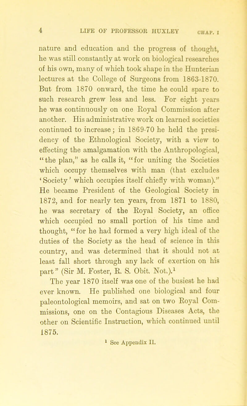 CHAP. I nature and education and the progress of thought, he was still constantly at work on biological researches of his own, many of which took shape in the Hunterian lectures at the College of Surgeons from 1863-1870. But from 1870 onward, the time he could spare to such research grew less and less. For eight years he was continuously on one Royal Commission after another. His administrative work on learned societies continued to increase; in 1869-70 he held the presi- dency of the Ethnological Society, with a view to effecting the amalgamation with the Anthropological, “the plan,” as he calls it, “for uniting the Societies which occupy themselves with man (that excludes ‘Society’ which occupies itself chiefly with woman).” He became President of the Geological Society in 1872, and for nearly ten years, from 1871 to 1880, he was secretary of the Royal Society, an office which occupied no small portion of his time and thought, “ for he had formed a very high ideal of the duties of the Society as the head of science in this country, and was determined that it should not at least fall short through any lack of exertion on his part” (Sir M. Foster, R. S. Obit. Not.).1 The year 1870 itself was one of the busiest he had ever known. He published one biological and four paleontological memoirs, and sat on two Royal Com- missions, one on the Contagious Diseases Acts, the other on Scientific Instruction, which continued until 1875. 1 See Appendix II.