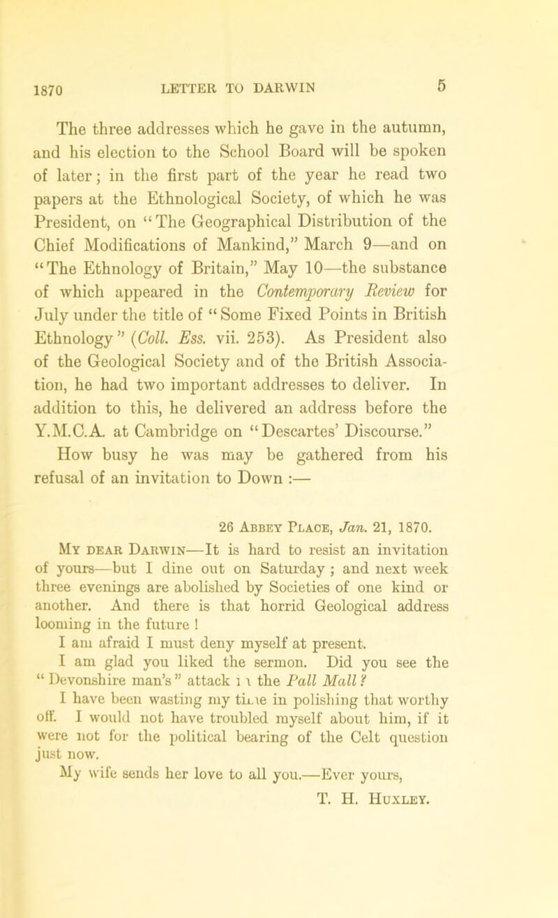 1870 The three addresses which he gave in the autumn, and his election to the School Board will be spoken of later; in the first part of the year he read two papers at the Ethnological Society, of which he was President, on “The Geographical Distribution of the Chief Modifications of Mankind,” March 9—and on “The Ethnology of Britain,” May 10—the substance of which appeared in the Contemporary Review for July under the title of “ Some Fixed Points in British Ethnology ” (Coll. Ess. vii. 253). As President also of the Geological Society and of the British Associa- tion, he had two important addresses to deliver. In addition to this, he delivered an address before the Y.M.C.A. at Cambridge on “Descartes’ Discourse.” How busy he was may be gathered from his refusal of an invitation to Down :— 26 Abbey Place, Jan. 21, 1870. My dear Darwin—It is hard to resist an invitation of yours—but I dine out on Saturday ; and next week three evenings are abolished by Societies of one kind or another. And there is that horrid Geological address looming in the future ! I am afraid I must deny myself at present. I am glad you liked the sermon. Did you see the “ Devonshire man’s ” attack 11 the Pall Mall ? I have been wasting my time in polishing that worthy off. I would not have troubled myself about him, if it were not for the political bearing of the Celt question just now. My wife sends her love to all you.—Ever yours, T. H. Huxley.