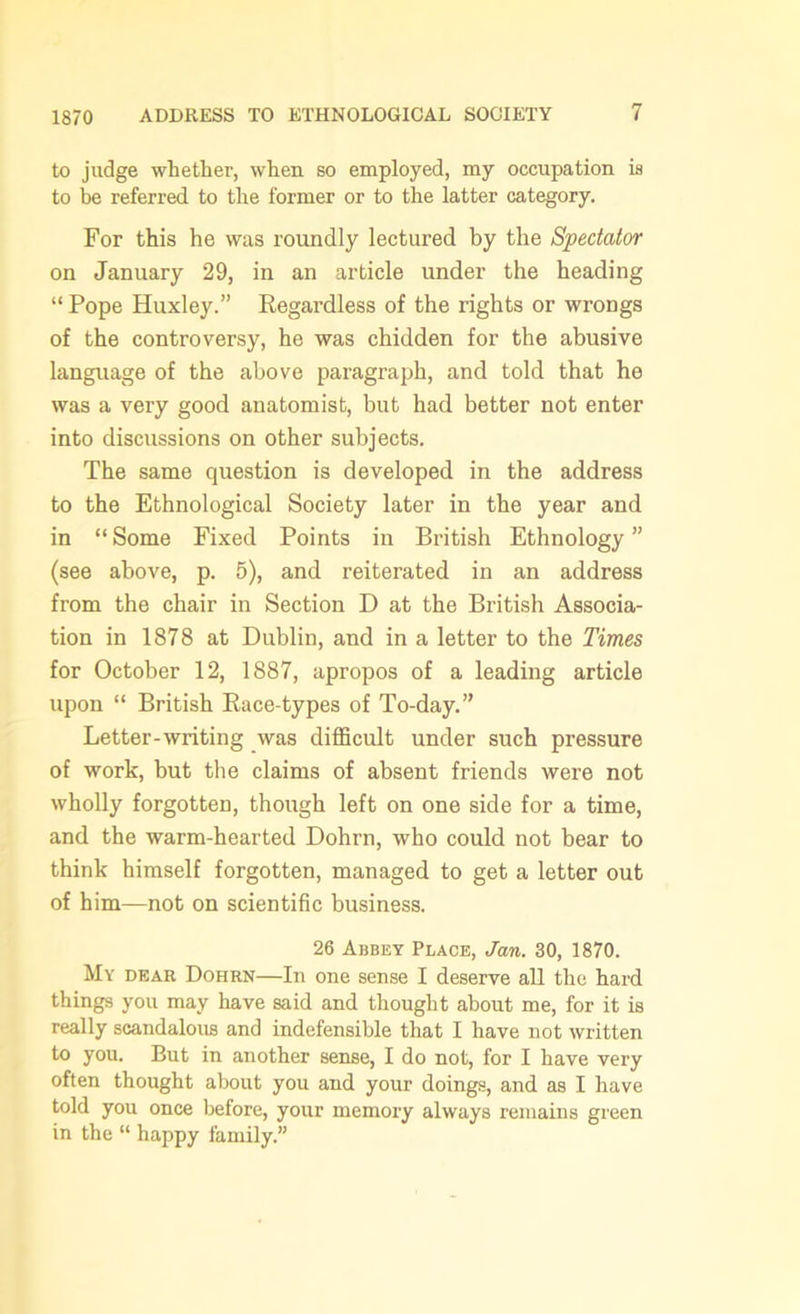 1870 to judge whether, when so employed, my occupation is to be referred to the former or to the latter category. For this he was roundly lectured by the Spectator on January 29, in an article under the heading “ Pope Huxley.” Regardless of the rights or wrongs of the controversy, he was chidden for the abusive language of the above paragraph, and told that he was a very good anatomist, but had better not enter into discussions on other subjects. The same question is developed in the address to the Ethnological Society later in the year and in “ Some Fixed Points in British Ethnology ” (see above, p. 5), and reiterated in an address from the chair in Section D at the British Associa- tion in 1878 at Dublin, and in a letter to the Times for October 12, 1887, apropos of a leading article upon “ British Race-types of To-day.” Letter-writing was difficult under such pressure of work, but the claims of absent friends were not wholly forgotten, though left on one side for a time, and the warm-hearted Dohrn, who could not bear to think himself forgotten, managed to get a letter out of him—not on scientific business. 26 Abbey Place, Jan. 30, 1870. My dear Dohrn—In one sense I deserve all the hard things you may have said and thought about me, for it is really scandalous and indefensible that I have not written to you. But in another sense, I do not, for I have very often thought about you and your doings, and as I have told you once before, your memory always remains green in the “ happy family.”