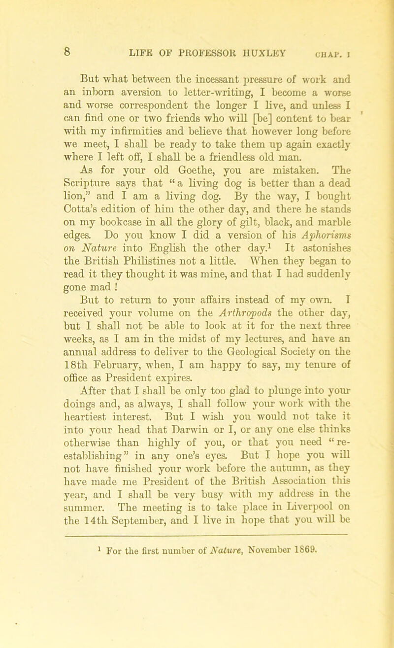 CHAV. I But what between the incessant pressure of work and an inborn aversion to letter-writing, I become a worse and worse correspondent the longer I live, and unless I can find one or two friends who will [be] content to bear with my infirmities and believe that however long before we meet, I shall be ready to take them up again exactly where I left off, I shall be a friendless old man. As for your old Goethe, you are mistaken. The Scripture says that “ a living dog is better than a dead lion,” and I am a living dog. By the way, I bought Cotta’s edition of him the other day, and there he stands on my bookcase in all the glory of gilt, black, and marble edges. Do you know I did a version of his Aphorisms on Nature into English the other day.1 It astonishes the British Philistines not a little. When they began to read it they thought it was mine, and that I had suddenly gone mad ! But to return to your affairs instead of my own. I received your volume on the Arthropods the other day, but 1 shall not be able to look at it for the next three weeks, as I am in the midst of my lectures, and have an annual address to deliver to the Geological Society on the 18th February, when, I am happy to say, my tenure of office as President expires. After that I shall be only too glad to plunge into your doings and, as always, I shall follow your work with the heartiest interest. But I wish you would not take it into your head that Darwin or I, or any one else thinks otherwise than highly of you, or that you need “ re- establishing ” in any one’s eyes. But I hope you will not have finished your work before the autumn, as they have made me President of the British Association this year, and I shall be very busy with my address in the summer. The meeting is to take place in Liverpool on the 14th September, and I live in hope that you will be 1 For the first number of Nature, November 1S69.