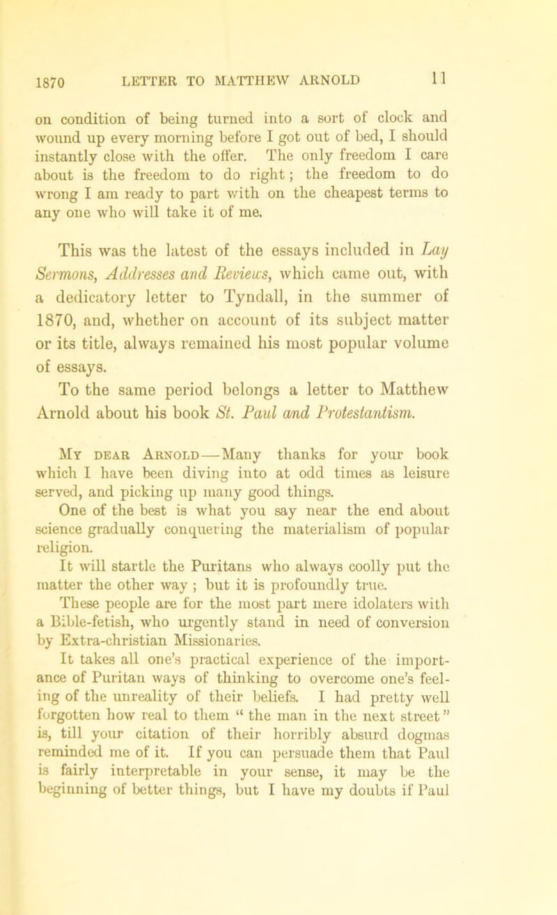 1870 on condition of being turned into a sort of clock and wound up every morning before I got out of bed, I should instantly close with the offer. The only freedom I care about is the freedom to do right; the freedom to do wrong I am ready to part with on the cheapest terms to any one who will take it of me. This was the latest of the essays included in Lay Sermons, Addresses and Reviews, which came out, with a dedicatory letter to Tyndall, in the summer of 1870, and, whether on account of its subject matter or its title, always remained his most popular volume of essays. To the same period belongs a letter to Matthew Arnold about his book St. Paul and Protestantism. My dear Arnold—Many thanks for your book which I have been diving into at odd times as leisure served, and picking up many good things. One of the best is what you say near the end about science gradually conquering the materialism of popular religion. It will startle the Puritans who always coolly put the matter the other way ; but it is profoundly true. These people are for the most part mere idolaters with a Bible-fetish, who urgently stand in need of conversion by Extra-christian Missionaries. It takes all one’s practical experience of the import- ance of Puritan ways of thinking to overcome one’s feel- ing of the unreality of their beliefs. I had pretty well forgotten how real to them “ the man in the next street” is, till your citation of their horribly absurd dogmas reminded me of it. If you can persuade them that Paul is fairly interpretable in your sense, it may be the beginning of better things, but I have my doubts if Paul