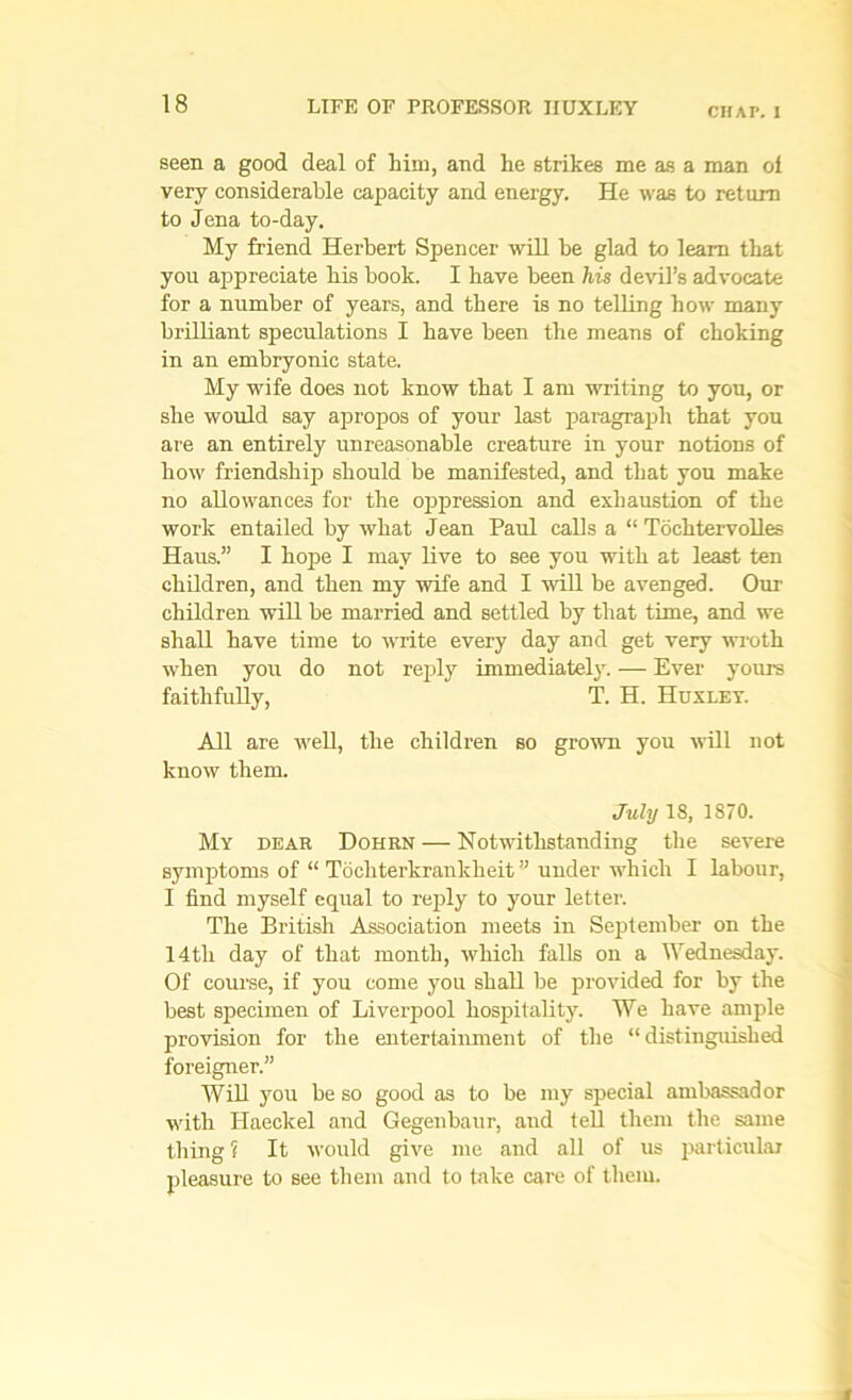 CHAT. I seen a good deal of him, and he strikes me as a man ol very considerable capacity and energy. He was to return to Jena to-day. My friend Herbert Spencer will be glad to learn that you appreciate bis book. I have been his devil’s advocate for a number of years, and there is no telling how many brilliant speculations I have been the means of choking in an embryonic state. My wife does not know that I am writing to you, or she would say apropos of your last paragraph that you are an entirely unreasonable creature in your notions of bow friendship should be manifested, and that you make no allowances for the oppression and exhaustion of the work entailed by wliat Jean Paul calls a “ Tochtervolles Haus.” I hope I may live to see you with at least ten children, and then my wife and I will be avenged. Our children will be married and settled by that time, and we shall have time to write every day and get very wroth when you do not reply immediately. — Ever yours faithfully, T. H. Huxley. All are well, the children so grown you will not know them. July 18, 1870. My dear Dohrn — Notwithstanding the severe symptoms of “ Tocliterkrankheit ” under which I labour, I find myself equal to reply to your letter. The British Association meets in September on the 14tli day of that month, which falls on a Wednesday. Of course, if you come you shall be provided for by the best specimen of Liverpool hospitality. We have ample provision for the entertainment of the “distinguished foreigner.” Will you be so good as to be my special ambassador with Haeckel and Gegenbaur, and tell them the same thing ? It would give me and all of us particular pleasure to see them and to take care of them.