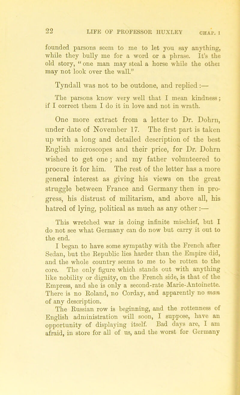 CHAP. I founded parsons seem to me to let you say anything, while they bully me for a word or a phrase. It’s the old story, “ one man may steal a horse while the othei may not look over the wall” Tyndall was not to be outdone, and replied :— The parsons know very well that I mean kindness; if I correct them I do it in love and not in wrath. One more extract from a letter to Dr. Dohrn, under date of November 17. The first part is taken up with a long and detailed description of the best English microscopes and their price, for Dr. Dohrn wished to get one ; and my father volunteered to procure it for him. The rest of the letter has a more general interest as giving his views on the great struggle between France and Germany then in pro- gress, his distrust of militarism, and above all, his hatred of lying, political as much as any other:— This wretched war is doing infinite mischief, but I do not see what Germany can do now but carry it out to the end. I began to have some sympathy with the French after Sedan, but the Republic lies harder than the Empire did, and the whole country seems to me to be rotten to the core. The only figure which stands out with anything like nobility or dignity, on the French side, is that of the Empress, and she is only a second-rate Marie-Antoinette. There is no Roland, no Corday, and apparently no man of any description. The Russian row is beginning, and the rottenness of English administration will soon, I suppose, have an opportunity of displaying itself. Bad days are, I am afraid, in store for all of us, and the worst for Germany