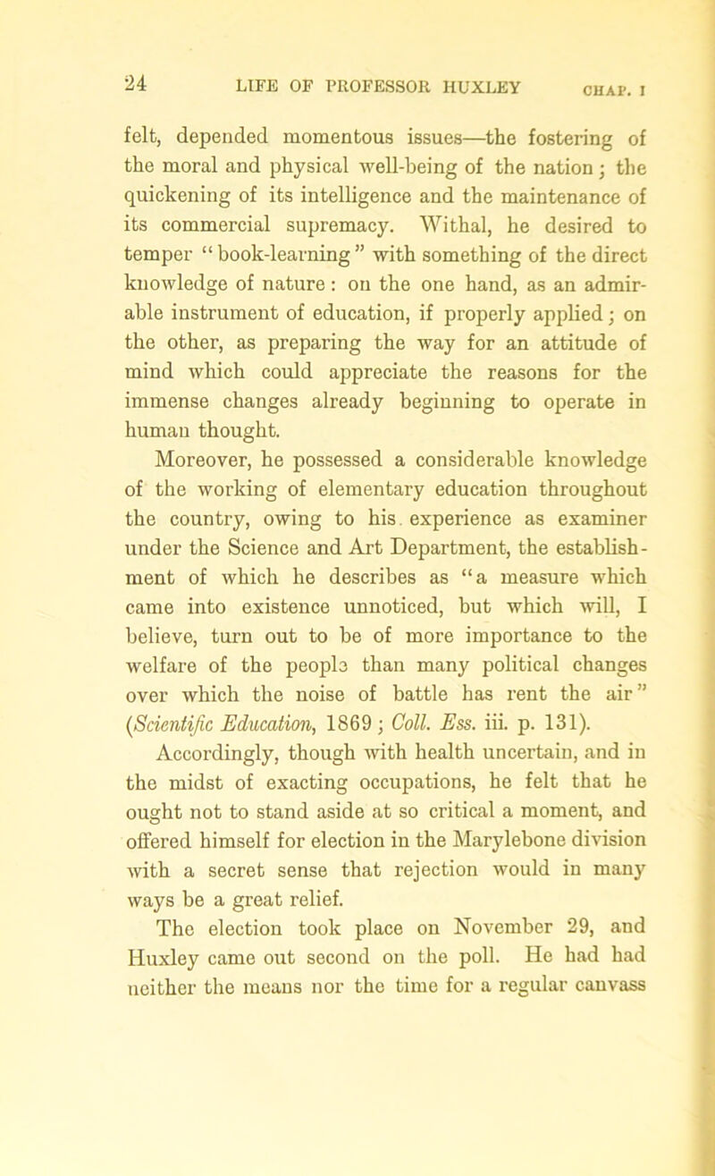 CHAP. I felt, depended momentous issues—the fostering of the moral and physical well-being of the nation; the quickening of its intelligence and the maintenance of its commercial supremacy. Withal, he desired to temper “ book-learning ” with something of the direct knowledge of nature: on the one hand, as an admir- able instrument of education, if properly applied; on the other, as preparing the way for an attitude of mind which could appreciate the reasons for the immense changes already beginning to operate in human thought. Moreover, he possessed a considerable knowledge of the working of elementary education throughout the country, owing to his experience as examiner under the Science and Art Department, the establish- ment of which he describes as “a measure which came into existence unnoticed, but which will, I believe, turn out to be of more importance to the welfare of the people than many political changes over which the noise of battle has rent the air” {Scientific Education, 1869; Coll. Ess. iii. p. 131). Accordingly, though with health uncertain, and in the midst of exacting occupations, he felt that he ought not to stand aside at so critical a moment, and offered himself for election in the Marylebone division with a secret sense that rejection would in many ways be a great relief. The election took place on November 29, and Huxley came out second on the poll. He had had neither the means nor the time for a regular canvass