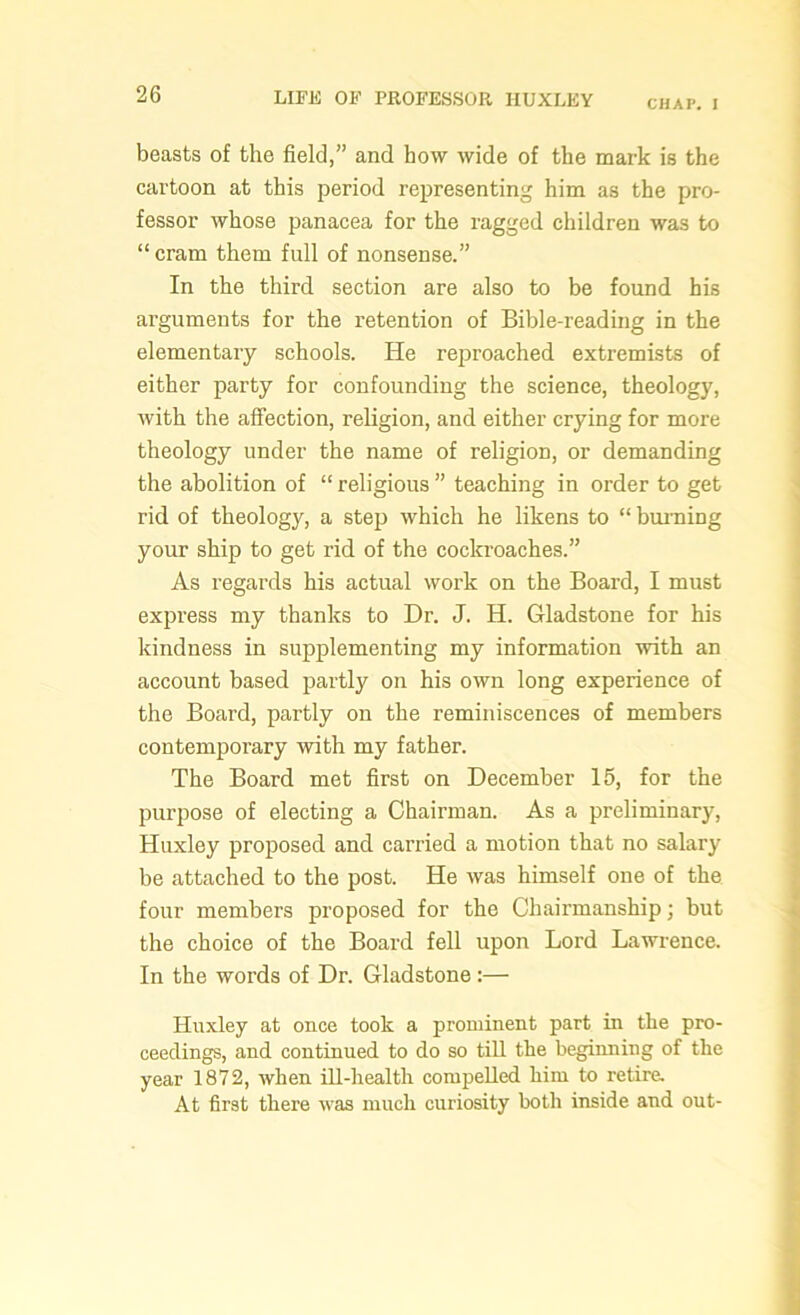 CHAP. I beasts of the field,” and how wide of the mark is the cartoon at this period representing him as the pro- fessor whose panacea for the ragged children was to “cram them full of nonsense.” In the third section are also to be found his arguments for the retention of Bible-reading in the elementary schools. He reproached extremists of either party for confounding the science, theology, with the affection, religion, and either crying for more theology under the name of religion, or demanding the abolition of “ religious ” teaching in order to get rid of theology, a step which he likens to “ burning your ship to get rid of the cockroaches.” As regards his actual work on the Board, I must express my thanks to Dr. J. H. Gladstone for his kindness in supplementing my information with an account based partly on his own long experience of the Board, partly on the reminiscences of members contemporary with my father. The Board met first on December 15, for the purpose of electing a Chairman. As a preliminary, Huxley proposed and carried a motion that no salary be attached to the post. He was himself one of the four members proposed for the Chairmanship; but the choice of the Board fell upon Lord Lawrence. In the words of Dr. Gladstone :— Huxley at once took a prominent part in the pro- ceedings, and continued to do so till the beginning of the year 1872, when ill-health compelled him to retire. At first there was much curiosity both inside and out-