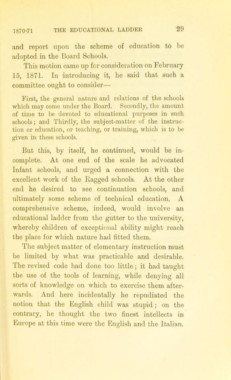 1870-71 and report upon the scheme of education to he adopted in the Board Schools. This motion came up for consideration on February 15, 1871. In introducing it, he said that such a committee ought to consider— First, the general nature and relations of the schools which may come under the Board. Secondly, the amount of time to be devoted to educational purposes in such schools; and Thirdly, the subject-matter of the instruc- tion or education, or teaching, or training, which is to be given in these schools. But this, by itself, he continued, would be in- complete. At one end of the scale he advocated Infant schools, and urged a connection with the excellent work of the Bagged schools. At the other end he desired to see continuation schools, and ultimately some scheme of technical education. A comprehensive scheme, indeed, would involve an educational ladder from the gutter to the university, whereby children of exceptional ability might reach the place for which nature had fitted them. The subject matter of elementary instruction must be limited by what was practicable and desirable. The revised code had done too little; it had taught the use of the tools of learning, while denying all sorts of knowledge on which to exercise them after- wards. And here incidentally he repudiated the notion that the English child was stupid; on the contrary, he thought the two finest intellects in Europe at this time were the English and the Italian.