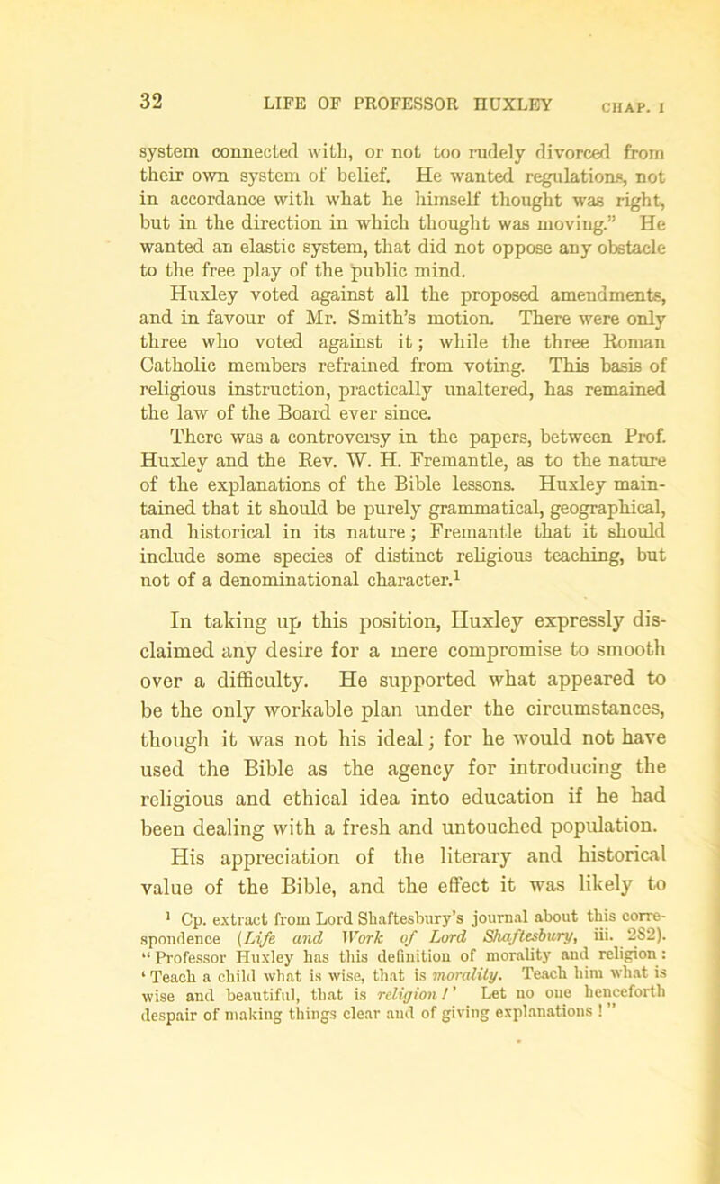 CHAP. I system connected with, or not too rudely divorced from their own system of belief. He wanted regulations, not in accordance with what he himself thought was right, but in the direction in which thought was moving.” He wanted an elastic system, that did not oppose any obstacle to the free play of the public mind. Huxley voted against all the proposed amendments, and in favour of Mr. Smith’s motion. There were only three who voted against it; while the three Roman Catholic members refrained from voting. This basis of religious instruction, practically unaltered, has remained the law of the Board ever since. There was a controversy in the papers, between Prof. Huxley and the Rev. W. H. Fremantle, as to the nature of the explanations of the Bible lessons. Huxley main- tained that it should be purely grammatical, geographical, and historical in its nature; Fremantle that it should include some species of distinct religious teaching, but not of a denominational character.1 In taking up this position, Huxley expressly dis- claimed any desire for a mere compromise to smooth over a difficulty. He supported what appeared to be the only workable plan under the circumstances, though it was not his ideal; for he would not have used the Bible as the agency for introducing the religious and ethical idea into education if he had been dealing with a fresh and untouched population. His appreciation of the literary and historical value of the Bible, and the effect it was likely to 1 Cp. extract from Lord Shaftesbury’s journal about this corre- spondence (Life and Work of Lord Shaftesbury, iii. 2S2). “ Professor Huxley has this definition of morality and religion : ‘ Teach a child what is wise, that is morality. Teach him what is wise and beautiful, that is religion l' Let no one henceforth despair of making things clear and of giving explanations ! ”