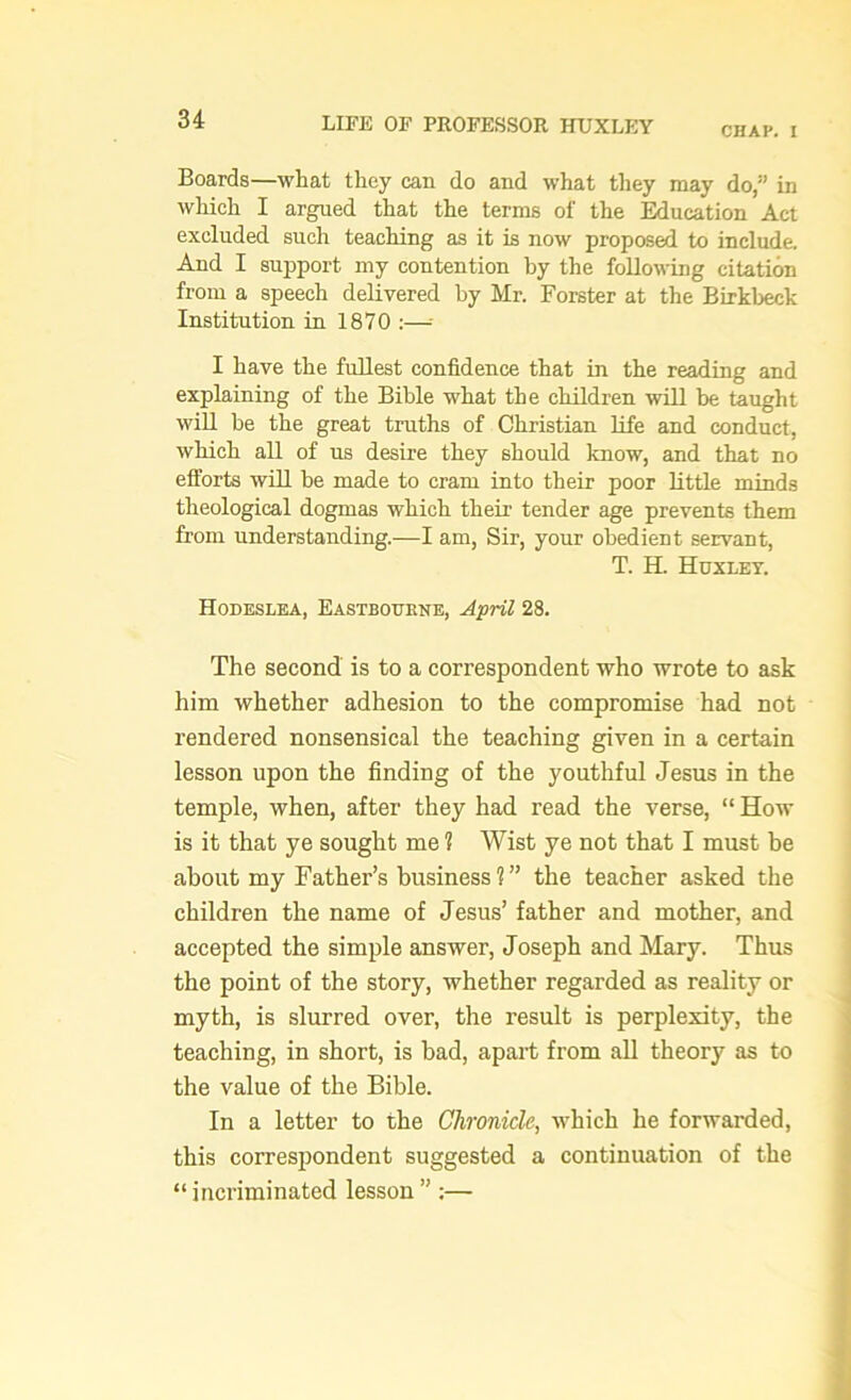 CHAP. I Boards—what they can do and what they may do,” in which I argued that the terms of the Education Act excluded such teaching as it is now proposed to include. And I support my contention by the following citation from a speech delivered by Mr. Forster at the Birkbeck Institution in 1870 :— I have the fullest confidence that in the reading and explaining of the Bible what the children will be taught will be the great truths of Christian life and conduct, which all of us desire they should know, and that no efforts will be made to cram into their poor little minds theological dogmas which their tender age prevents them from understanding.—I am, Sir, your obedient servant, T. H. Huxley. Hodeslea, Eastbourne, April 28. The second is to a correspondent who wrote to ask him whether adhesion to the compromise had not rendered nonsensical the teaching given in a certain lesson upon the finding of the youthful Jesus in the temple, when, after they had read the verse, “ How is it that ye sought me 1 Wist ye not that I must be about my Father’s business?” the teacher asked the children the name of Jesus’ father and mother, and accepted the simple answer, Joseph and Mary. Thus the point of the story, whether regarded as reality or myth, is slurred over, the result is perplexity, the teaching, in short, is bad, apart from all theory as to the value of the Bible. In a letter to the Chronicle, which he forwarded, this correspondent suggested a continuation of the “ incriminated lesson ” :—