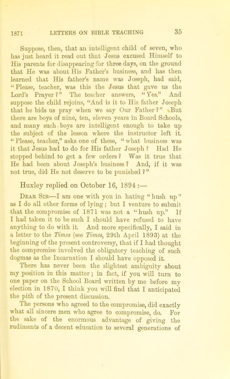 1871 Suppose, then, that an intelligent child of seven, who has just heard it read out that Jesus excused Himself to His parents for disappearing for three days, on the ground that He was about His Father’s business, and has then learned that His father’s name was Joseph, had said, “Please, teacher, was this the Jesus that gave us the Lord’s Prayer?” The teacher answers, “Yes.” And suppose the child rejoins, “And is it to His father Joseph that he bids us pray when we say Our Father ? ” \But there are boys of nine, ten, eleven years in Board Schools, and many such. boys are intelligent enough to take up the subject of the lesson where the instructor left it. “ Please, teacher,” asks one of these, “ what business was it that Jesus had to do for His father Joseph ? Had He stopped behind to get a few orders 1 Was it true that He had been about Joseph’s business ? And, if it was not true, did He not deserve to be punished ? ” Huxley replied on October 16, 1894 :— Dear Sir—I am one with you in hating “ hush up ” as I do all other forms of lying; but I venture to submit that the compromise of 1871 was not a “hush up.” If I had taken it to be such I should have refused to have anything to do with it. And more specifically, I said in a letter to the Times (see Times, 29th April 1893) at the beginning of the present controversy, that if I had thought the compromise involved the obligatory teaching of such dogmas as the Incarnation I should have opposed it. There has never been the slightest ambiguity about my position in this matter; in fact, if you will turn to one paper on the School Board written by me before my election in 1870, I think you will find that I anticipated the pith of the present discussion. The persons who agreed to the compromise, did exactly what all sincere men who agree to compromise, do. For the sake of the enormous advantage of giving the rudiments of a decent education to several generations of