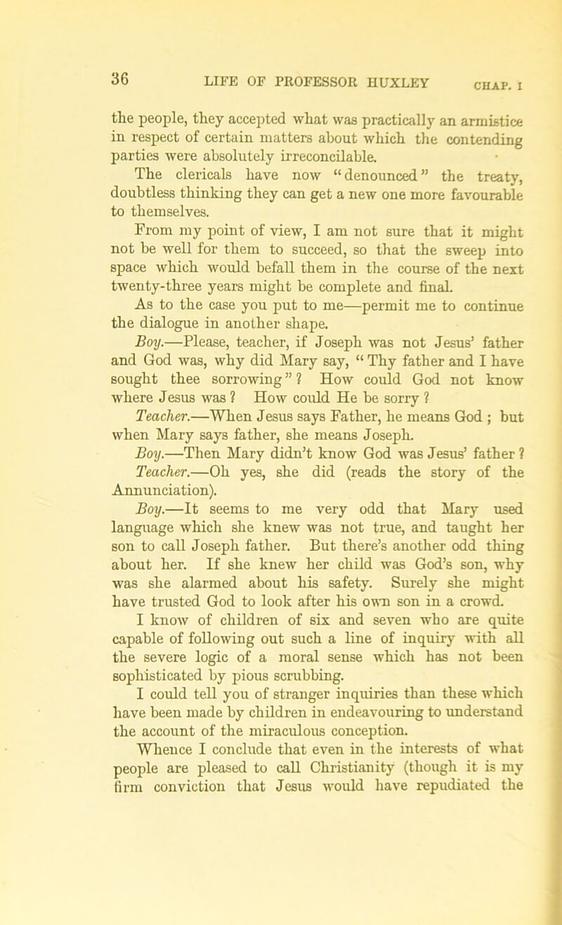 CHAP. I the people, they accepted what was practically an armistice in respect of certain matters about which the contending parties were absolutely irreconcilable. The clericals have now “ denounced ” the treaty, doubtless thinking they can get a new one more favourable to themselves. From my point of view, I am not sure that it might not be well for them to succeed, so that the sweep into space which would befall them in the course of the next twenty-three years might be complete and final. As to the case you put to me—permit me to continue the dialogue in another shape. Boy.—Please, teacher, if Joseph was not Jesus’ father and God was, why did Mary say, “ Thy father and I have sought thee sorrowing ” ? How could God not know where Jesus was ? How could He be sorry ? Teacher.—When Jesus says Father, he means God ; but when Mary says father, she means Joseph. Boy.—Then Mary didn’t know God was Jesus’ father ? Teacher.—Oh yes, she did (reads the story of the Annunciation). Boy.—It seems to me very odd that Mary used language which she knew was not true, and taught her son to call Joseph father. But there’s another odd thing about her. If she knew her child was God’s son, why was she alarmed about his safety. Surely she might have trusted God to look after his own son in a crowd. I know of children of six and seven who are quite capable of following out such a line of inquiry with all the severe logic of a moral sense which has not been sophisticated by pious scrubbing. I could tell you of stranger inquiries than these which have been made by children in endeavouring to understand the account of the miraculous conception. Whence I conclude that even in the interests of what people are pleased to call Christianity (though it is my firm conviction that Jesus would have repudiated the