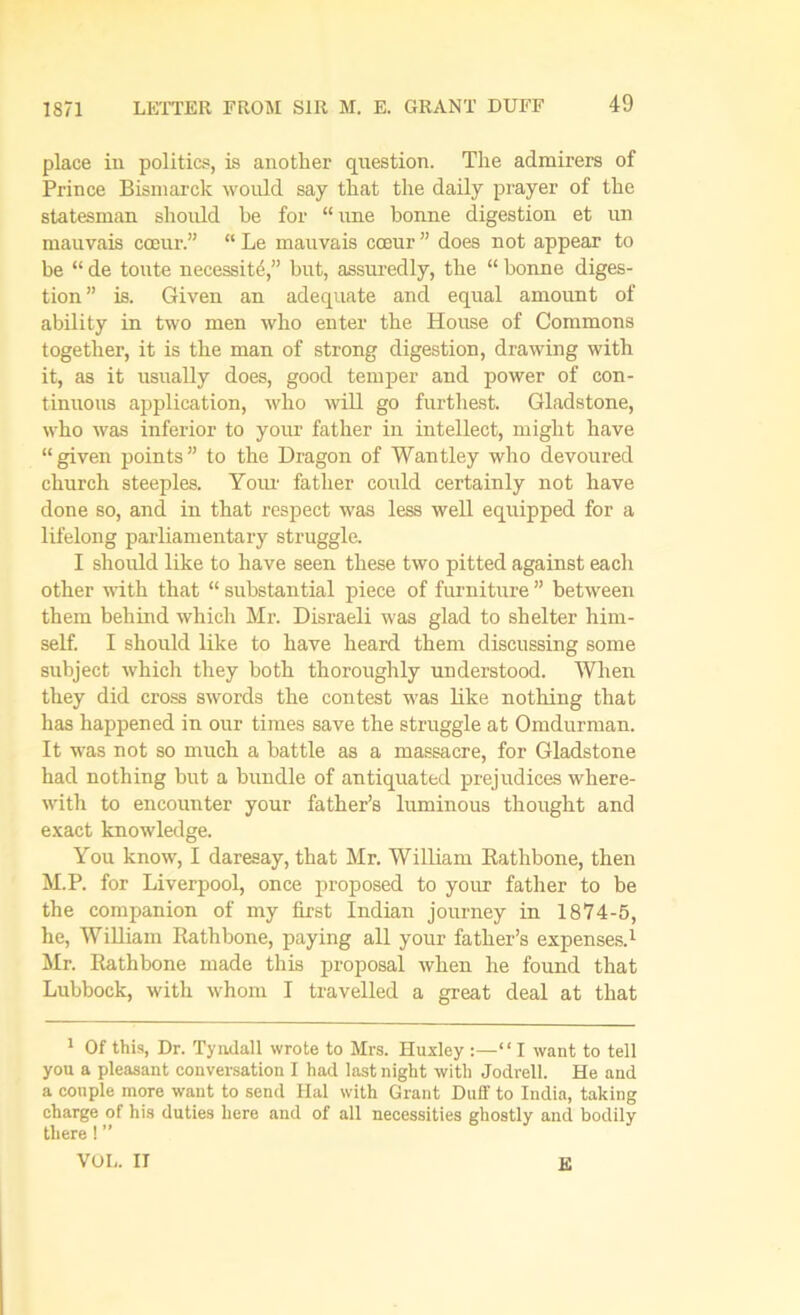 1871 place in politics, is another question. The admirers of Prince Bismarck would say that the daily prayer of the statesman should he for “ une bonne digestion et un mauvais cceur.” “ Le mauvais cceur ” does not appear to be “ de toute necessity,” but, assuredly, the “ bonne diges- tion” is. Given an adequate and equal amount of ability in two men who enter the House of Commons together, it is the man of strong digestion, drawing with it, as it usually does, good temper and power of con- tinuous application, who will go furthest. Gladstone, who was inferior to your father in intellect, might have “given points” to the Dragon of Wantley who devoured church steeples. Your father could certainly not have done so, and in that respect was less well equipped for a lifelong parliamentary struggle. I should like to have seen these two pitted against each other with that “ substantial piece of furniture ” between them behind which Mr. Disraeli was glad to shelter him- self. I should like to have heard them discussing some subject which they both thoroughly understood. When they did cross swords the contest was like nothing that has happened in our times save the struggle at Omdurman. It was not so much a battle as a massacre, for Gladstone had nothing but a bundle of antiquated prejudices where- with to encounter your father’s luminous thought and exact knowledge. You know, I daresay, that Mr. William Rathbone, then M.P. for Liverpool, once proposed to your father to be the companion of my first Indian journey in 1874-5, he, William Rathbone, paying all your father’s expenses.1 Mr. Rathbone made this proposal when he found that Lubbock, with whom I travelled a great deal at that 1 Of this, Dr. Tyndall wrote to Mrs. Huxley :—“ I want to tell you a pleasant conversation I had last night with Jodrell. He and a couple more want to send Hal with Grant Duff to India, taking charge of his duties here and of all necessities ghostly and bodily there ! ” VOL. IT E