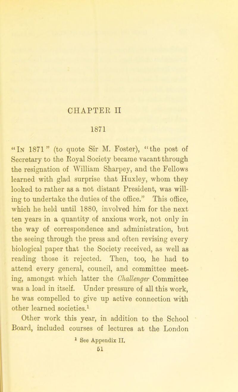 CHAPTER II 1871 “In 1871” (to quote Sir M. Foster), “the post of Secretary to the Royal Society became vacant through the resignation of William Sharpey, and the Fellows learned with glad surprise that Huxley, whom they looked to rather as a not distant President, was will- ing to undertake the duties of the office.” This office, which he held until 1880, involved him for the next ten years in a quantity of anxious work, not only in the way of correspondence and administration, but the seeing through the press and often revising every biological paper that the Society received, as well as reading those it rejected. Then, too, he had to attend every general, council, and committee meet- ing, amongst which latter the Challenger Committee was a load in itself. Under pressure of all this work, he was compelled to give up active connection with other learned societies.1 Other work this year, in addition to the School Board, included courses of lectures at the London 1 See Appendix II.