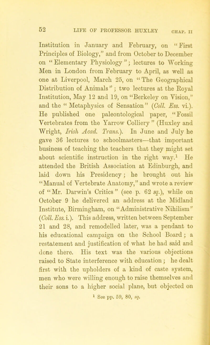 CHAl*. II Institution in January and February, on “ First Principles of Biology,” and from October to December on “ Elementary Physiology ” ; lectures to Working Men in London from February to April, as well as one at Liverpool, March 25, on “The Geographical Distribution of Animals ” ; two lectures at the Royal Institution, May 12 and 19, on “Berkeley on Vision,” and the “ Metaphysics of Sensation” (Coll. Ess. vi). He published one paleontological paper, “Fossil Vertebrates from the Yarrow Colliery ” (Huxley and Wright, Irish Acad. Trans.). In June and July he gave 36 lectures to schoolmasters—that important business of teaching the teachers that they might set about scientific instruction in the right way.1 He attended the British Association at Edinburgh, and laid down his Presidency; he brought out his “Manual of Vertebrate Anatomy,” and wrote a review of “Mr. Darwin’s Critics” (see p. 62 sq.), while on October 9 he delivered an address at the Midland Institute, Birmingham, on “Administrative Nihilism” (Coll. Ess. i.). This address, written between September 21 and 28, and remodelled later, was a pendant to his educational campaign on the School Board; a restatement and justification of what he had said and done there. His text was the various objections raised to State interference with education ; he dealt first with the upholders of a land of caste system, men who were willing enough to raise themselves and their sons to a higher social plane, but objected on 1 See pp. 59, 80, sq.