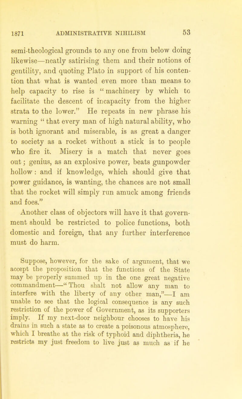 1871 semi-theological grounds to any one from below doing likewise—neatly satirising them and their notions of gentility, and quoting Plato in support of his conten- tion that what is wanted even more than means to help capacity to rise is “ machinery by which to facilitate the descent of incapacity from the higher strata to the lower.” He repeats in new phrase his warning “ that every man of high natural ability, who is both ignorant and miserable, is as great a danger to society as a rocket without a stick is to people who fire it. Misery is a match that never goes out; genius, as an explosive power, beats gunpowder hollow : and if knowledge, which should give that power guidance, is wanting, the chances are not small that the rocket will simply run amuck among friends and foes.” Another class of objectors will have it that govern- ment should be restricted to police functions, both domestic and foreign, that any further interference must do harm. Suppose, however, for the sake of argument, that we accept the proposition that the functions of the State may be properly summed up in the one great negative commandment—“Thou shalt not allow any man to interfere with the liberty of any other man,”—I am unable to see that the logical consequence is any such restriction of the power of Government, as its supporters imply. If my next-door neighbour chooses to have his drains in such a state as to create a poisonous atmosphere, which I breathe at the risk of typhoid and diphtheria, he restricts my just freedom to live just as much as if he