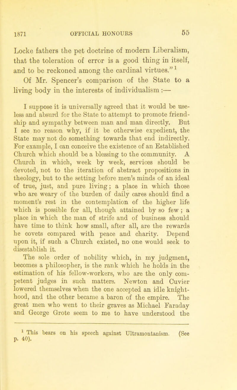 1871 Locke fathers the pet doctrine of modern Liberalism, that the toleration of error is a good thing in itself, and to be reckoned among the cardinal virtues.”1 Of Mr. Spencer’s comparison of the State to a living body in the interests of individualism :— I suppose it is universally agreed that it would be use- less and absurd for the State to attempt to promote friend- ship and sympathy between man and man directly. But I see no reason why, if it be otherwise expedient, the State may not do something towards that end indirectly. For example, I can conceive the existence of an Established Church which should be a blessing to the community. A Church in which, week by week, services should be devoted, not to the iteration of abstract propositions in theology, but to the setting before men’s minds of an ideal of true, just, and pure living; a place in which those who are weary of the burden of daily cares should find a moment’s rest in the contemplation of the higher life which is possible for all, though attained by so few; a place in which the man of strife and of business should have time to think how small, after all, are the rewards he covets compared with peace and charity. Depend upon it, if such a Church existed, no one would seek to disestablish it. The sole order of nobility which, in my judgment, becomes a philosopher, is the rank which he holds in the estimation of his fellow-workers, who are the only com- petent judges in such matters. Newton and Cuvier lowered themselves when the one accepted an idle knight- hood, and the other became a baron of the empire. The great men who went to their graves as Michael Faraday and George Grote seem to me to have understood the 1 This bears on his speech against Ultramontanism. (See p. 40).