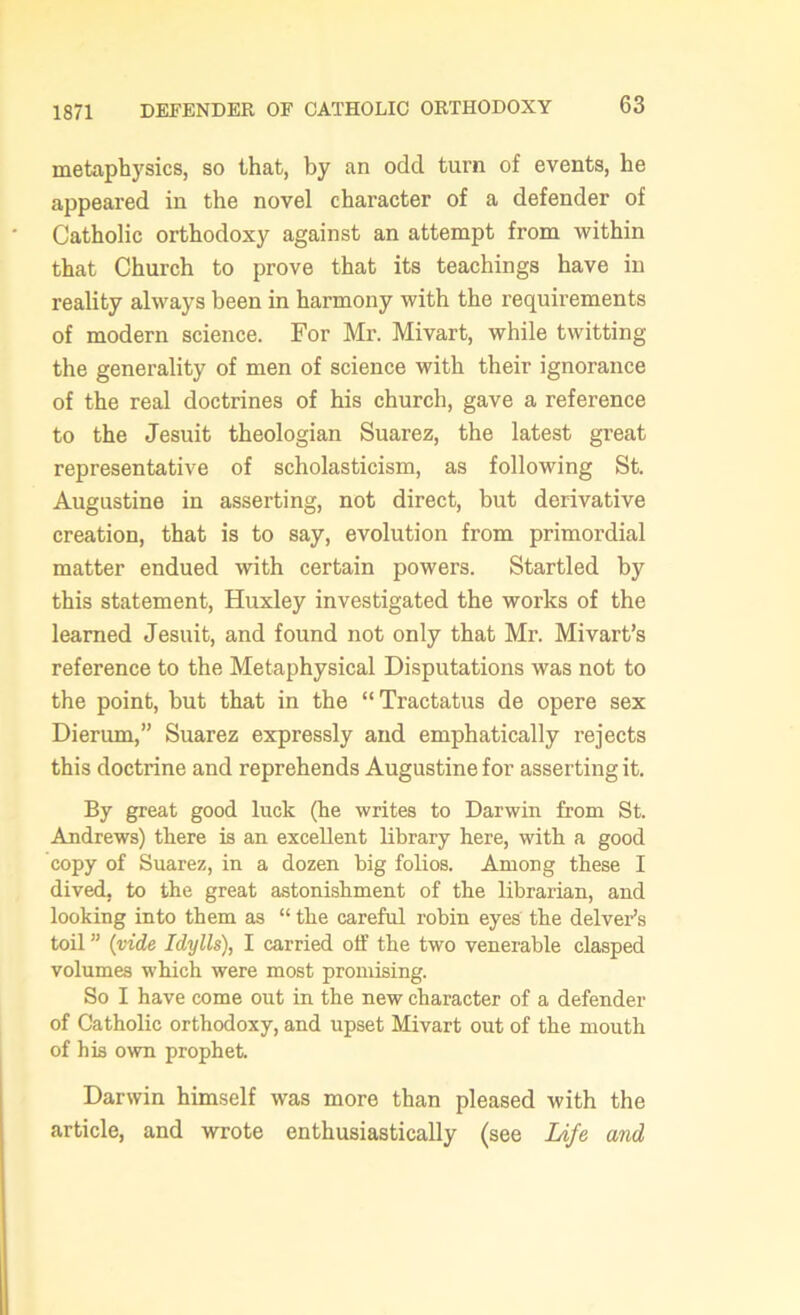 1871 DEFENDER OF CATHOLIC ORTHODOXY metaphysics, so that, by an odd turn of events, he appeared in the novel character of a defender of Catholic orthodoxy against an attempt from within that Church to prove that its teachings have in reality always been in harmony with the requirements of modern science. For Mr. Mivart, while twitting the generality of men of science with their ignorance of the real doctrines of his church, gave a reference to the Jesuit theologian Suarez, the latest great representative of scholasticism, as following St. Augustine in asserting, not direct, but derivative creation, that is to say, evolution from primordial matter endued with certain powers. Startled by this statement, Huxley investigated the works of the learned Jesuit, and found not only that Mr. Mivart’s reference to the Metaphysical Disputations was not to the point, but that in the “Tractatus de opere sex Dieriun,” Suarez expressly and emphatically rejects this doctrine and reprehends Augustine for asserting it. By great good luck (he writes to Darwin from St. Andrews) there is an excellent library here, with a good copy of Suarez, in a dozen big folios. Among these I dived, to the great astonishment of the librarian, and looking into them as “ the careful robin eyes the delver’s toil ” (vide Idylls), I carried off the two venerable clasped volumes which were most promising. So I have come out in the new character of a defender of Catholic orthodoxy, and upset Mivart out of the mouth of his own prophet. Darwin himself was more than pleased with the article, and wrote enthusiastically (see Life and