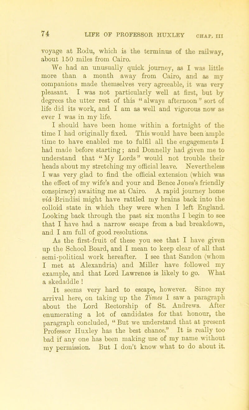 LIFE OF PROFESSOR HUXLEY CHAP. Ill voyage at Rodu, which is the terminus of the railway, about 150 miles from Cairo. We had an unusually quick journey, as I was little more than a month away from Cairo, and as my companions made themselves very agreeable, it was very pleasant. I was not particularly well at first, but by degrees the utter rest of this “ always afternoon ” sort of life did its work, and I am as well and vigorous now as ever I was in my life. I should have been home within a fortnight of the time I had originally fixed. This would have been ample time to have enabled me to fulfil all the engagements I had made before starting ; and Donnelly had given me to understand that “ My Lords ” would not trouble then- heads about my stretching my official leave. Nevertheless I was very glad to find the official extension (which was the effect of my wife’s and your and Bence Jones’s friendly conspiracy) awaiting me at Cairo. A rapid journey home vid Brindisi might have rattled my brains back into the colloid state in which they were when I left England. Looking back through the past six months I begin to see that I have had a narrow escape from a bad breakdown, and I am full of good resolutions. As the first-fruit of these you see that I have given up the School Board, and I mean to keep clear of all that semi-political work hereafter. I see that Sandon (whom I met at Alexandria) and Miller have followed my example, and that Lord Lawrence is likely to go. What a skedaddle ! It seems very hard to escape, however. Since my arrival here, on taking up the Times I saw a paragraph about the Lord Rectorship of St. Andrews. After enumerating a lot of candidates for that honour, the paragraph concluded, “ But we understand that at present Professor Huxley has the best chance.” It is really too bad if any one has been making use of my name without my permission. But I don’t know what to do about it.