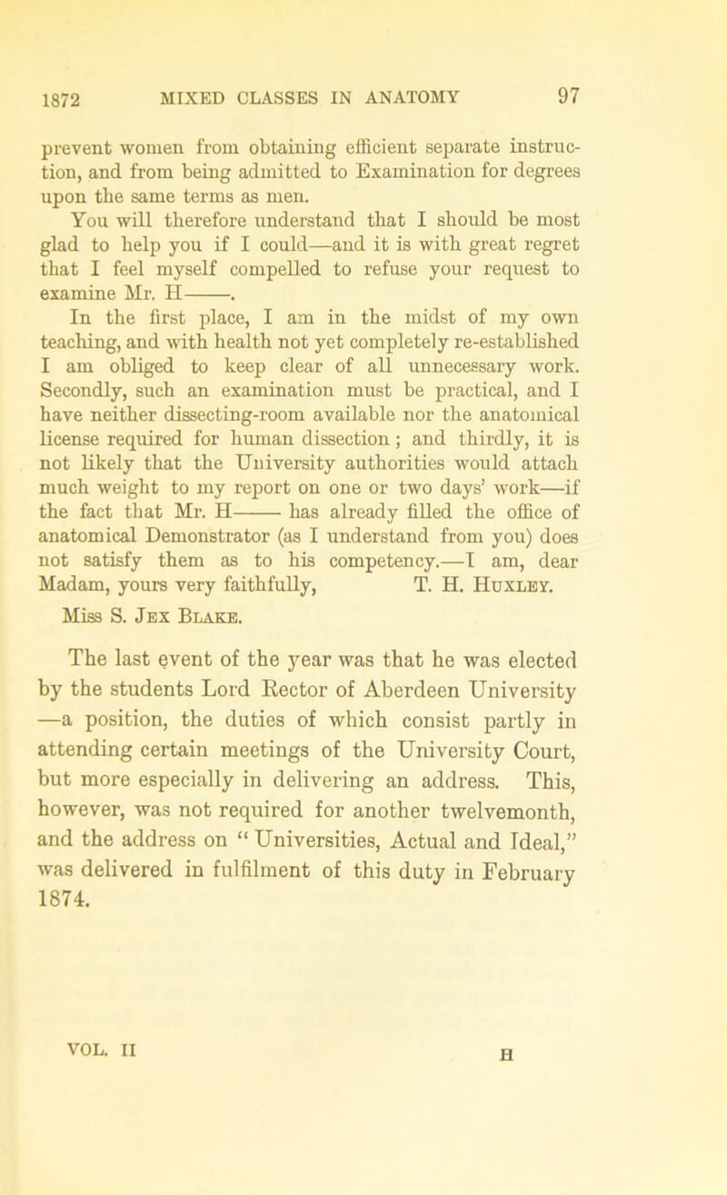 prevent women from obtaining efficient separate instruc- tion, and from being admitted to Examination for degrees upon tbe same terms as men. You will therefore understand that I should be most glad to help you if I could—and it is with great regret that I feel myself compelled to refuse your request to examine Mr. H . In the first place, I am in the midst of my own teaching, and with health not yet completely re-established I am obliged to keep clear of all unnecessary work. Secondly, such an examination must be practical, and I have neither dissecting-room available nor the anatomical license required for human dissection; and thirdly, it is not likely that the University authorities would attach much weight to my report on one or two days’ wTork—if the fact that Mr. H has already filled the office of anatomical Demonstrator (as I understand from you) does not satisfy them as to his competency.—I am, dear Madam, yours very faithfully, T. H. Huxley. Miss S. Jex Blake. The last event of the year was that he was elected hy the students Lord Rector of Aberdeen University —a position, the duties of which consist partly in attending certain meetings of the University Court, but more especially in delivering an address. This, however, was not required for another twelvemonth, and the address on “ Universities, Actual and Ideal,” was delivered in fulfilment of this duty in February 1874. VOL. II H