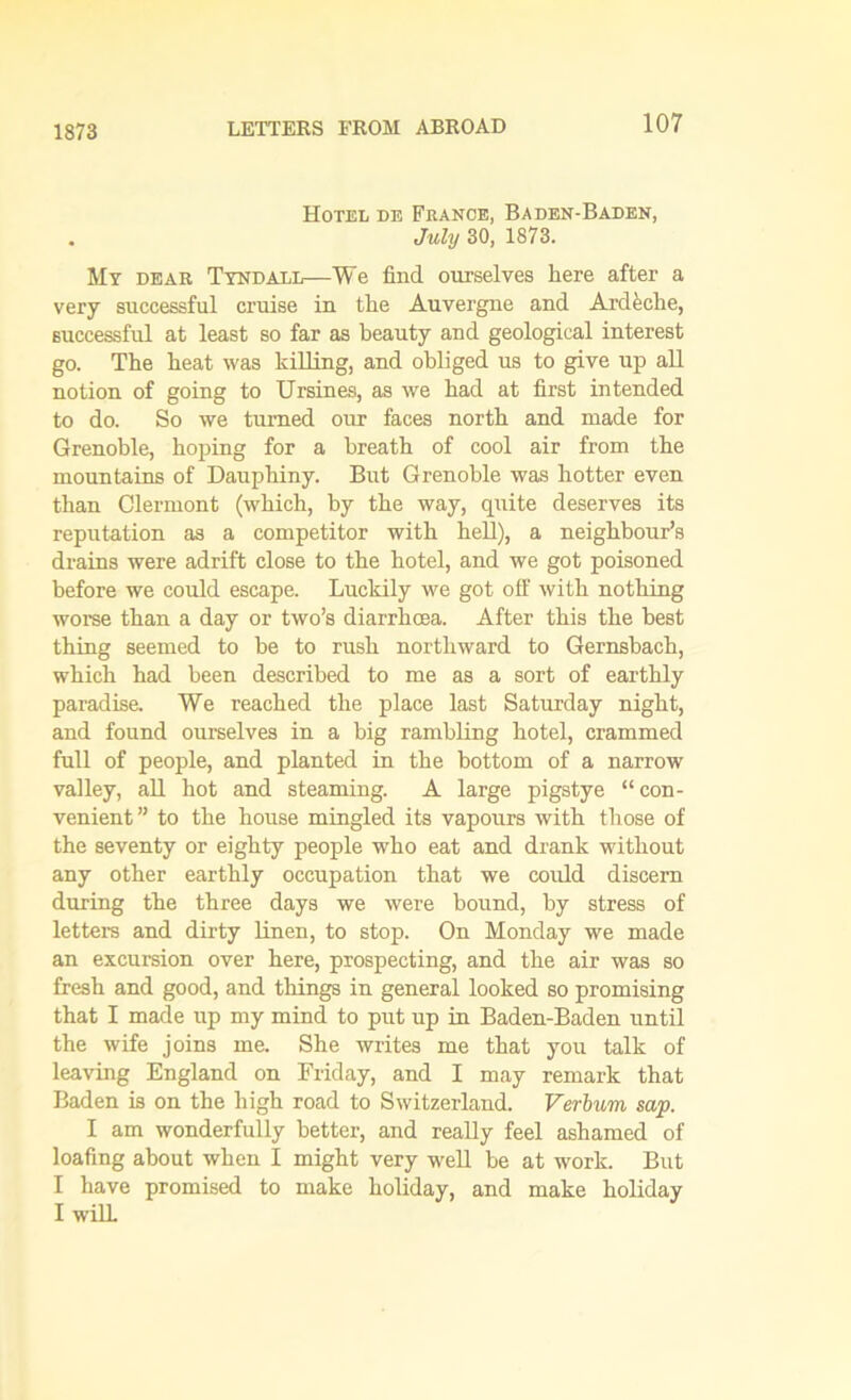 1873 Hotel de France, Baden-Baden, . July 30, 1873. My dear Tyndall—We find ourselves here after a very successful cruise in the Auvergne and Ardeche, successful at least so far as beauty and geological interest go. The heat was killing, and obliged us to give up all notion of going to Ursines, as we had at first intended to do. So we turned our faces north and made for Grenoble, hoping for a breath of cool air from the mountains of Dauphiny. But Grenoble was hotter even than Clermont (which, by the way, quite deserves its reputation as a competitor with hell), a neighbour’s drains were adrift close to the hotel, and we got poisoned before we could escape. Luckily we got off with nothing worse than a day or two’s diarrhoea. After this the best thing seemed to be to rush northward to Gernsbach, which had been described to me as a sort of earthly paradise. We reached the place last Saturday night, and found ourselves in a big rambling hotel, crammed full of people, and planted in the bottom of a narrow valley, all hot and steaming. A large pigstye “ con- venient” to the house mingled its vapours with those of the seventy or eighty people who eat and drank without any other earthly occupation that we could discern during the three days we were bound, by stress of letters and dirty linen, to stop. On Monday we made an excursion over here, prospecting, and the air was so fresh and good, and things in general looked so promising that I made up my mind to put up in Baden-Baden until the wife joins me. She writes me that you talk of leaving England on Friday, and I may remark that Baden is on the high road to Switzerland. Verbum sap. I am wonderfully better, and really feel ashamed of loafing about when I might very well be at work. But I have promised to make holiday, and make holiday I will