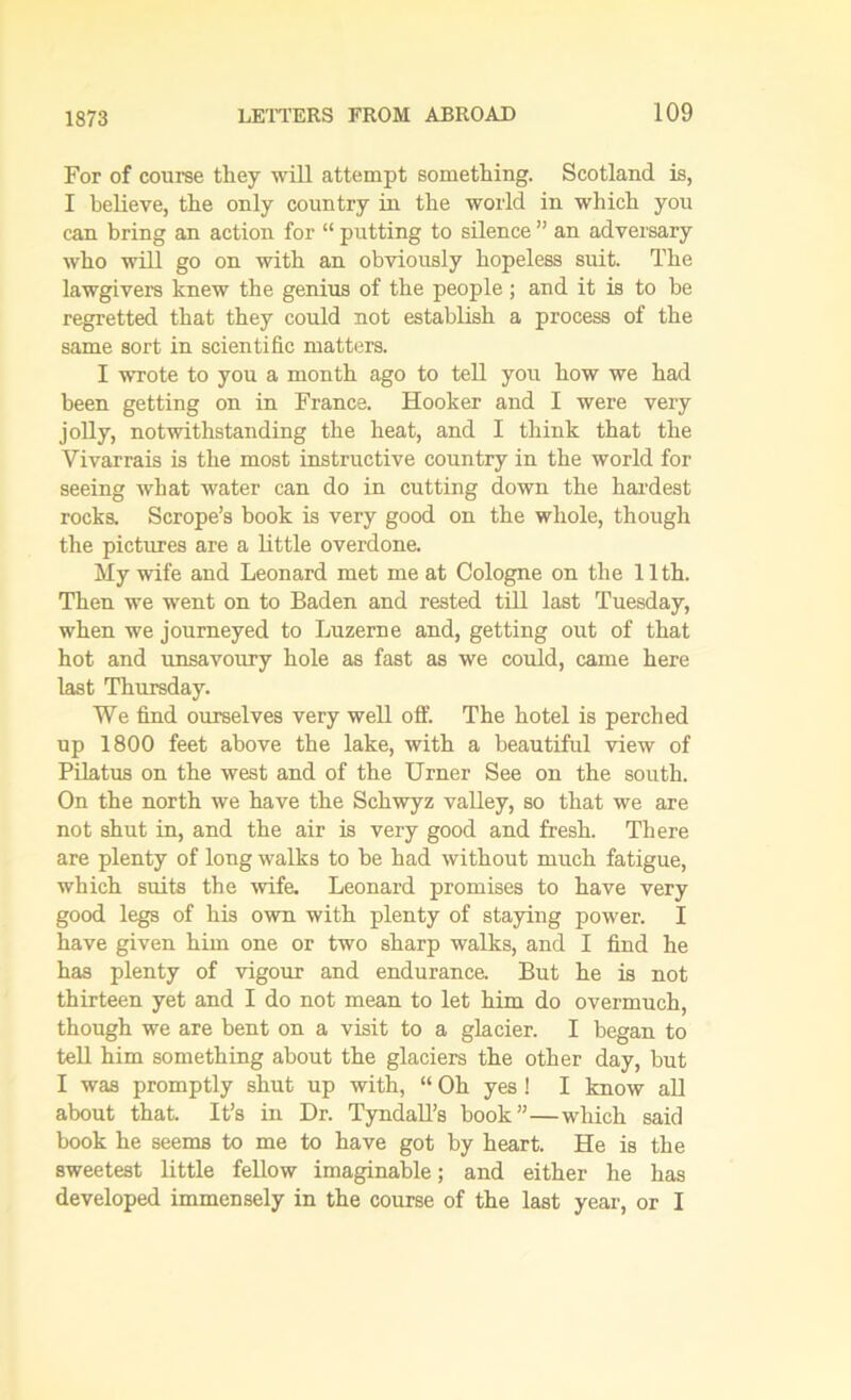 For of course they will attempt something. Scotland is, I believe, the only country in the world in which you can bring an action for “ putting to silence ” an adversary who will go on with an obviously hopeless suit. The lawgivers knew the genius of the people ; and it is to be regretted that they could not establish a process of the same sort in scientific matters. I wrote to you a month ago to tell you how we had been getting on in France. Hooker and I were very jolly, notwithstanding the heat, and I think that the Vivarrais is the most instructive country in the world for seeing what water can do in cutting down the hardest rocks. Scrope’s book is very good on the whole, though the pictures are a little overdone. My wife and Leonard met me at Cologne on the 11th. Then we went on to Baden and rested till last Tuesday, when we journeyed to Luzerne and, getting out of that hot and unsavoury hole as fast as we could, came here last Thursday. We find ourselves very well off. The hotel is perched up 1800 feet above the lake, with a beautiful view of Pilatus on the west and of the Urner See on the south. On the north we have the Schwyz valley, so that we are not shut in, and the air is very good and fresh. There are plenty of long walks to be had without much fatigue, which suits the wife. Leonard promises to have very good legs of his own with plenty of staying power. I have given him one or two sharp walks, and I find he has plenty of vigour and enduranca But he is not thirteen yet and I do not mean to let him do overmuch, though we are bent on a visit to a glacier. I began to tell him something about the glaciers the other day, but I was promptly shut up with, “ Oh yes! I know all about that. It’s in Dr. Tyndall’s book”—which said book he seems to me to have got by heart. He is the sweetest little fellow imaginable; and either he has developed immensely in the course of the last year, or I