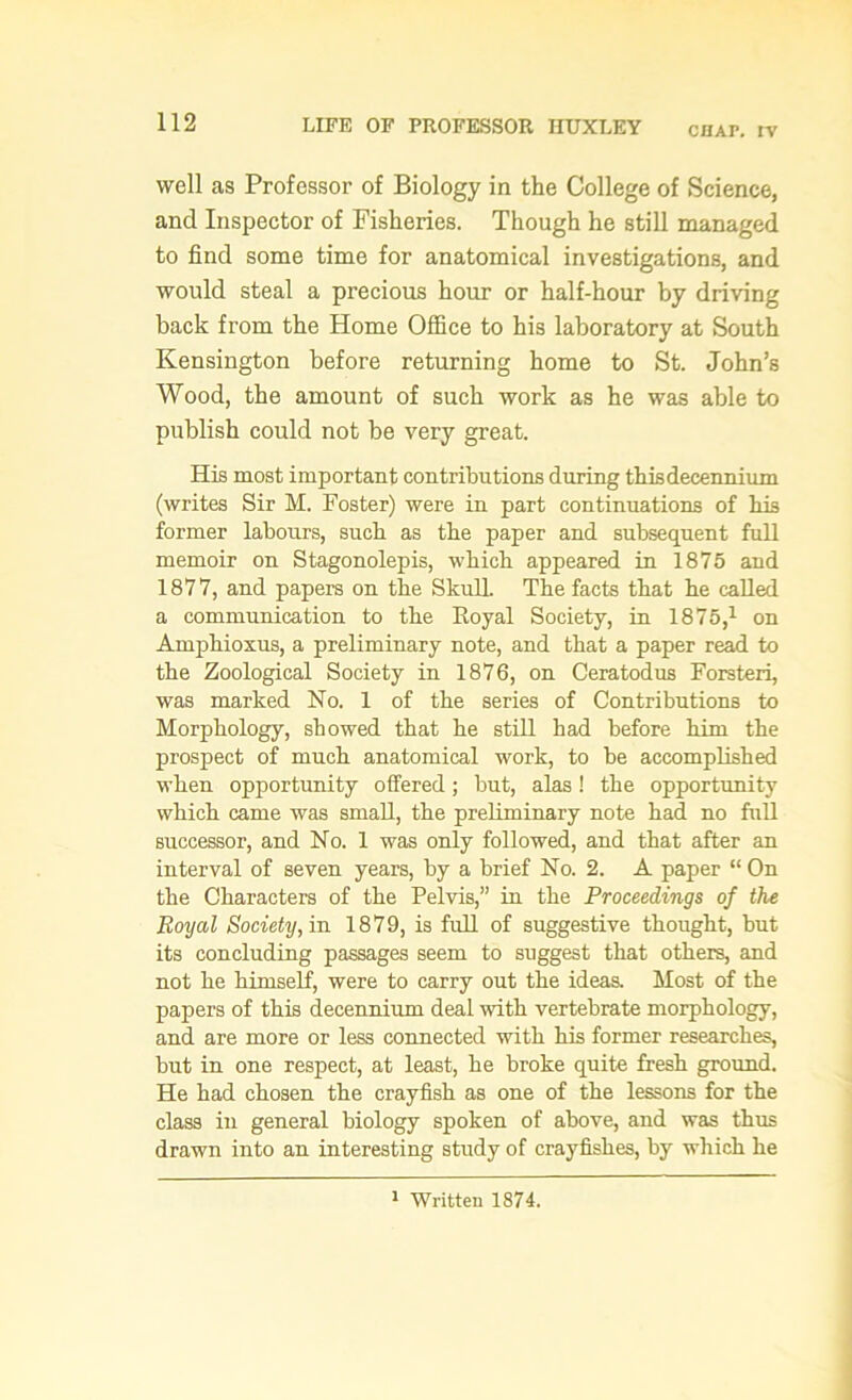 chai\ rv well as Professor of Biology in the College of Science, and Inspector of Fisheries. Though he still managed to find some time for anatomical investigations, and would steal a precious hour or half-hour by driving back from the Home Office to his laboratory at South Kensington before returning home to St. John’s Wood, the amount of such work as he was able to publish could not be very great. His most important contributions during thisdecennium (writes Sir M. Foster) were in part continuations of his former labours, such as the paper and subsequent full memoir on Stagonolepis, which appeared in 1875 and 187 7, and papers on the Skull. The facts that he called a communication to the Royal Society, in 1875,1 on Amphioxus, a preliminary note, and that a paper read to the Zoological Society in 1876, on Ceratodus Forsteri, was marked No. 1 of the series of Contributions to Morphology, showed that he still had before him the prospect of much anatomical work, to be accomplished when opportunity offered; but, alas! the opportunity which came was small, the preliminary note had no full successor, and No. 1 was only followed, and that after an interval of seven years, by a brief No. 2. A paper “ On the Characters of the Pelvis,” in the Proceedings of the Royal Society, in 1879, is full of suggestive thought, but its concluding passages seem to suggest that others, and not he himself, were to carry out the ideas. Most of the papers of this decennium deal with vertebrate morphology, and are more or less connected with his former researches, but in one respect, at least, he broke quite fresh ground. He had chosen the crayfish as one of the lessons for the class in general biology spoken of above, and was thus drawn into an interesting study of crayfishes, by which he 1 Written 1874.