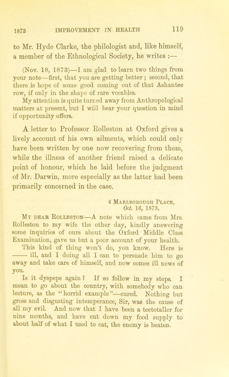 1873 to Mr. Hyde Clarke, the philologist and, like himself, a member of the Ethnological Society, he writes :— (Nov. 18, 1873)—I am glad to learn two things from your note—first, that you are getting better; second, that there is hope of some good coming out of that Ashantee row, if only in the shape of rare vocables. My attention is quite turned away from Anthropological matters at present, but I will bear your question in mind if opportunity offers. A letter to Professor Rolleston at Oxford gives a lively account of his own ailments, which could only have been written by one now recovering from them, while the illness of another friend raised a delicate point of honour, which he laid before the judgment of Mr. Darwin, more especially as the latter had been primarily concerned in the case. 4 Marlbobough Place, Oct. 16, 1873. My dear Rolleston—A note which came from Mrs. Eolleston to my wife the other day, kindly answering some inquiries of ours about the Oxford Middle Class Examination, gave us hut a poor account of your health. This kind of thing won’t do, you know. Here is ill, and I doing all I can to persuade him to go away and take care of himself, and now comes ill news of you. Is it dyspeps again? If so follow in my steps. I mean to go about the country, with somebody who can lecture, as the “horrid example”—cured. Nothing but gross and disgusting intemperance, Sir, was the cause of all my evil. And now that I have been a teetotaller for nine months, and have cut down my food supply to about half of what I used to eat, the enemy is beaten.