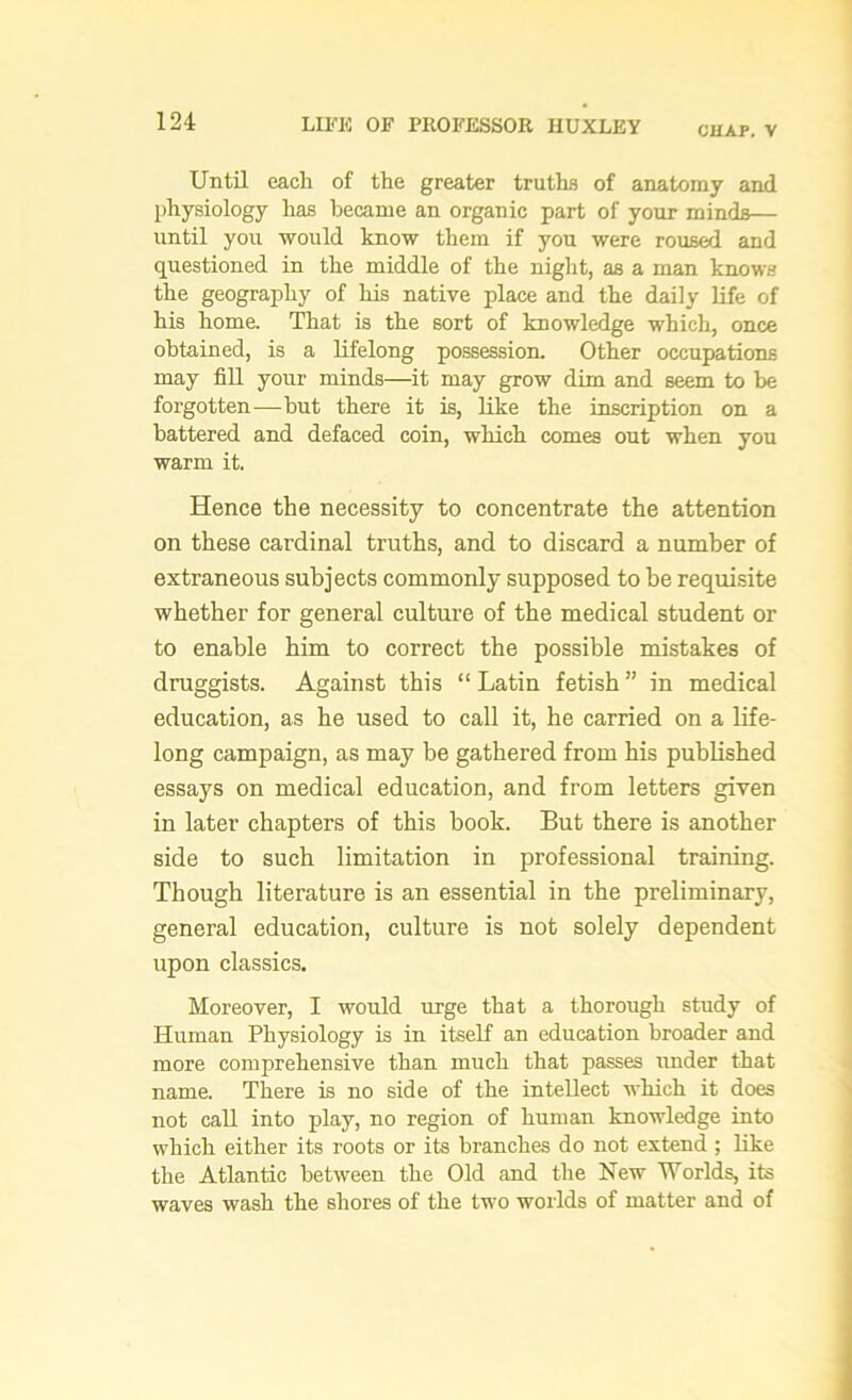 CHAP. V Until each of the greater truths of anatomy and physiology has became an organic part of your minds— until you would know them if you were roused and questioned in the middle of the night, as a man knows the geography of his native place and the daily life of his home. That is the sort of knowledge which, once obtained, is a lifelong possession. Other occupations may fill your minds—it may grow dim and seem to be forgotten—but there it is, like the inscription on a battered and defaced coin, which comes out when you warm it. Hence the necessity to concentrate the attention on these cardinal truths, and to discard a number of extraneous subjects commonly supposed to be requisite whether for general culture of the medical student or to enable him to correct the possible mistakes of druggists. Against this “ Latin fetish ” in medical education, as he used to call it, he carried on a life- long campaign, as may be gathered from his published essays on medical education, and from letters given in later chapters of this book. But there is another side to such limitation in professional training. Though literature is an essential in the preliminary, general education, culture is not solely dependent upon classics. Moreover, I would urge that a thorough study of Human Physiology is in itself an education broader and more comprehensive than much that passes under that name. There is no side of the intellect which it does not call into play, no region of human knowledge into which either its roots or its branches do not extend; like the Atlantic between the Old and the New Worlds, its waves wash the shores of the two worlds of matter and of