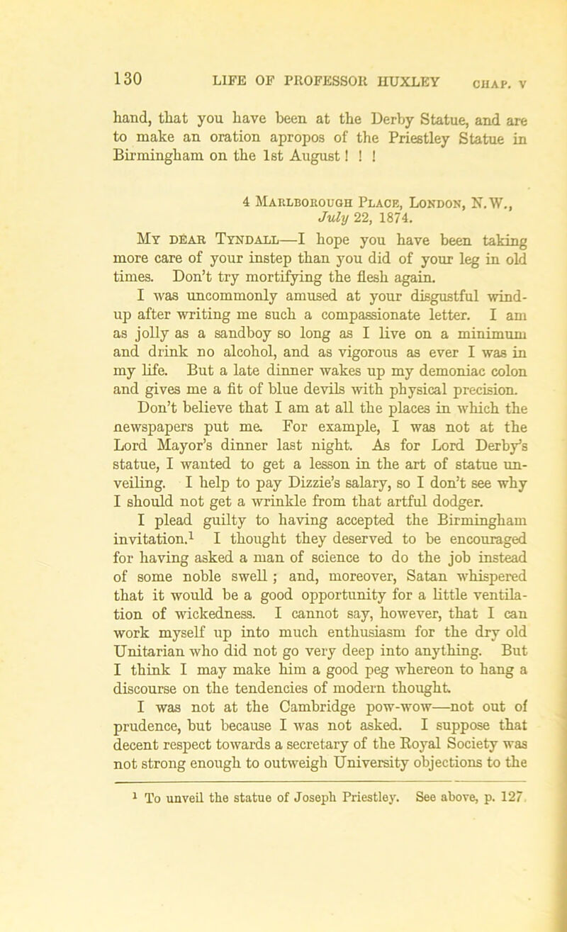 CHAP. V hand, that you have been at the Derby Statue, and are to make an oration apropos of the Priestley Statue in Birmingham on the 1st August! ! ! 4 Marlborough Place, London, N. W., July 22, 1874. My dear Tyndall—I hope you have been taking more care of your instep than you did of your leg in old times. Don’t try mortifying the flesh again. I was uncommonly amused at your disgustful wind- up after writing me such a compassionate letter. I am as jolly as a sandboy so long as I live on a minimum and drink no alcohol, and as vigorous as ever I was in my life. But a late dinner wakes up my demoniac colon and gives me a fit of blue devils with physical precision. Don’t believe that I am at all the places in which the newspapers put mu For example, I was not at the Lord Mayor’s dinner last night. As for Lord Derby’s statue, I wanted to get a lesson in the art of statue un- veiling. I help to pay Dizzie’s salary, so I don’t see why I should not get a wrinkle from that artful dodger. I plead guilty to having accepted the Birmingham invitation.1 I thought they deserved to be encouraged for having asked a man of science to do the job instead of some noble swell; and, moreover, Satan whispered that it would be a good opportunity for a little ventila- tion of wickedness. I cannot say, however, that I can work myself up into much enthusiasm for the dry old Unitarian who did not go very deep into anything. But I think I may make him a good peg whereon to hang a discourse on the tendencies of modern thought I was not at the Cambridge pow-wow—not out of prudence, but because I was not asked. I suppose that decent respect towards a secretary of the Royal Society was not strong enough to outweigh University objections to the 1 To unveil the statue of Joseph Priestley. See above, p. 127