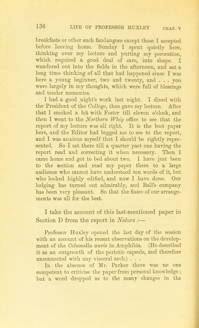 cuap. v breakfasts or other such fandangoes except those I accepted before leaving home. Sunday I spent quietly here, thinking over my lecture and putting my peroration, which required a good deal of care, into shape. I wandered out into the fields in the afternoon, and sat a long time thinking of all that had happened since I was here a young beginner, two and twenty, and . . . you were largely in my thoughts, which were full of blessings and tender memories. I had a good night’s work last night. I dined with the President of the College, then gave my lecture. After that I smoked a bit with Poster till eleven o’clock, and then I went to the Northern Whig office to see that the report of my lecture was all right. It is the best paper here, and the Editor had begged me to see to the report, and I was anxious myself that I should be rightly repre- sented. So I sat there till a quarter past one having the report read and correcting it when necessary. Then I came home and got to bed about two. I have just been to the section and read my paper there to a large audience who cannot have understood ten words of it, but who looked highly edified, and now I have done. Our lodging has turned out admirably, and Ball’s company has been very pleasant. So that the fiasco of our arrange- ments was all for the best. I take the account of this last-mentioned paper in Section D from the report in Nature :— Professor Huxley opened the last day of the session with an account of his recent observations on the develop- ment of the Columella auris in Amphibia. (He described it as an outgrowth of the periotic capsule, and therefore unconnected with any visceral arch.) . . . In the absence of Mr. Parker there was no one competent to criticise the paper from personal knowledge ; but a word dropped as to the many changes in the