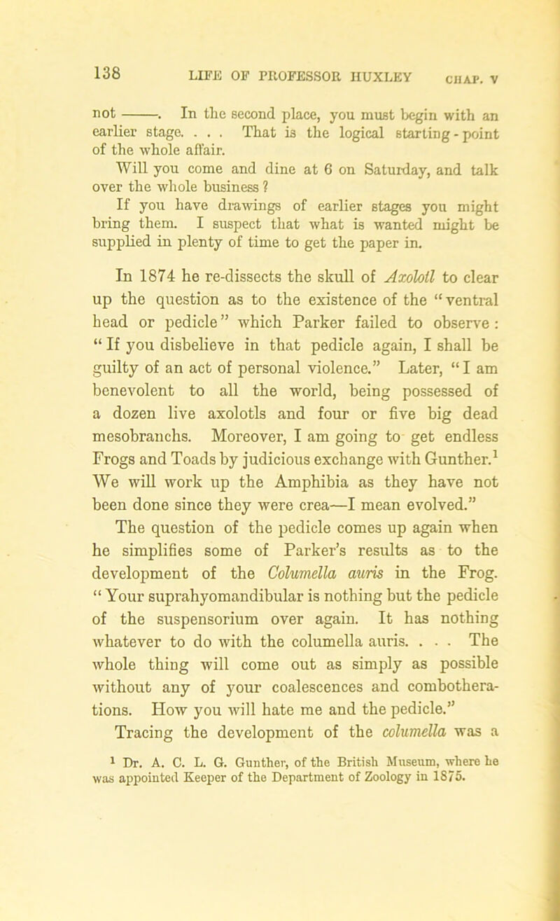 CHAP. V not . In the second place, you must begin with an earlier stage. . . . That i3 the logical starting - point of the whole affair. Will you come and dine at 6 on Satuiday, and talk over the whole business ? If you have drawings of earlier stages you might bring them. I suspect that what is wanted might be supplied in plenty of time to get the paper in. In 1874 he re-dissects the skull of Axolotl to clear up the question as to the existence of the “ventral head or pedicle ” which Parker failed to observe : “ If you disbelieve in that pedicle again, I shall he guilty of an act of personal violence.” Later, “ I am benevolent to all the world, being possessed of a dozen live axolotls and four or five big dead mesobranchs. Moreover, I am going to get endless Frogs and Toads by judicious exchange with Gunther.1 We will work up the Amphibia as they have not been done since they were crea—I mean evolved.” The question of the pedicle comes up again when he simplifies some of Parker’s results as to the development of the Columella auris in the Frog. “ Your suprahyomandibular is nothing but the pedicle of the suspensorium over again. It has nothing whatever to do with the columella auris. . . . The whole thing will come out as simply as possible without any of your coalescences and combothera- tions. How you will hate me and the pedicle.” Tracing the development of the columella was a 1 Dr. A. C. L. G. Gunther, of the British Museum, where he was appointed Keeper of the Department of Zoology in 1875.