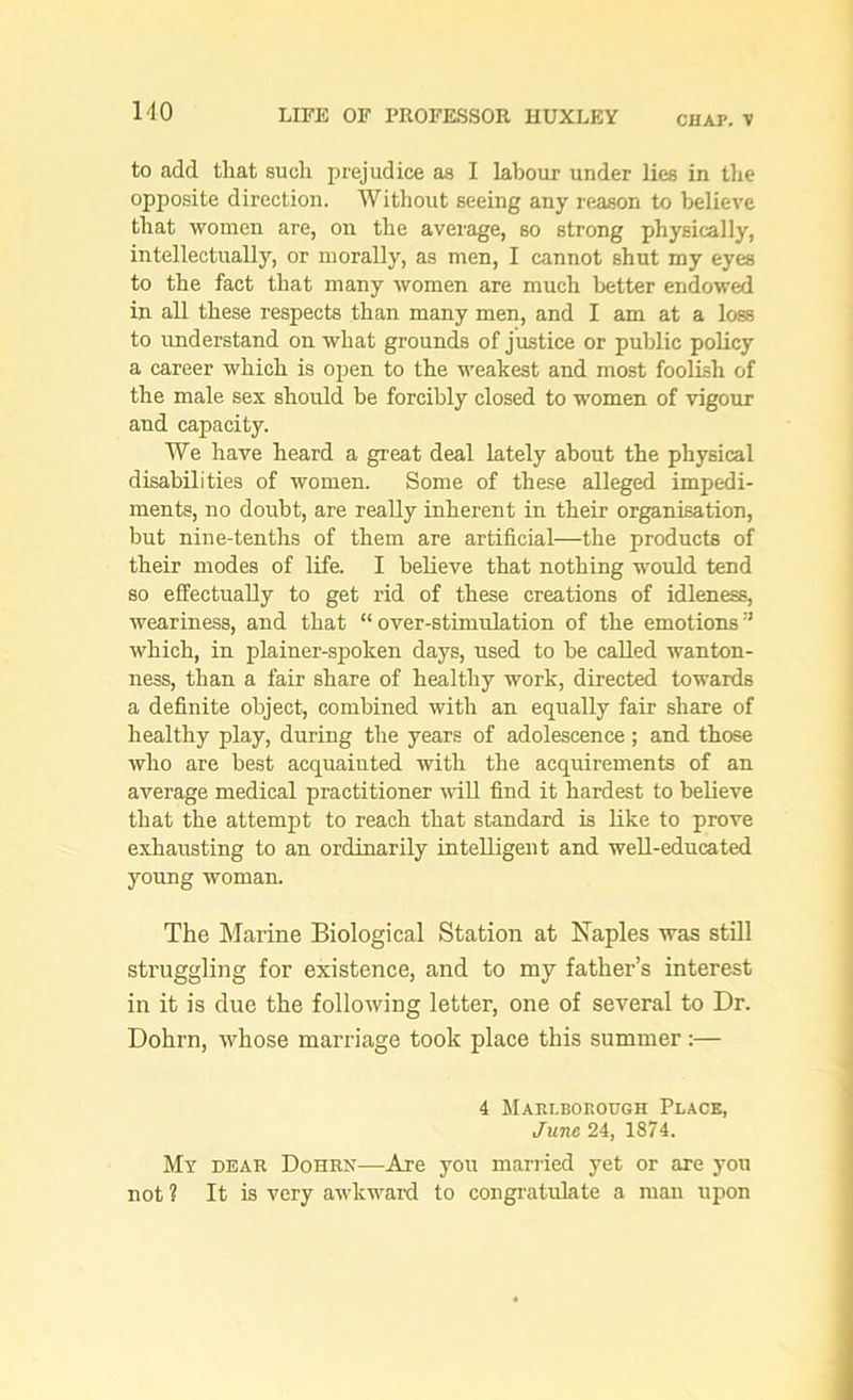 to add that such prejudice as I labour under lies in the opposite direction. Without seeing any reason to believe that women are, on the average, so strong physically, intellectually, or morally, as men, I cannot shut my eyes to the fact that many women are much better endowed in all these respects than many men, and I am at a loss to understand on what grounds of justice or public policy a career which is open to the weakest and most foolish of the male sex should be forcibly closed to women of vigour and capacity. We have heard a great deal lately about the physical disabilities of women. Some of these alleged impedi- ments, no doubt, are really inherent in their organisation, but nine-tenths of them are artificial—the products of their modes of life. I believe that nothing would tend so effectually to get rid of these creations of idleness, weariness, and that “over-stimulation of the emotions’* which, in plainer-spoken days, used to be called wanton- ness, than a fair share of healthy work, directed towards a definite object, combined with an equally fair share of healthy play, during the years of adolescence; and those who are best acquainted with the acquirements of an average medical practitioner will find it hardest to believe that the attempt to reach that standard is like to prove exhausting to an ordinarily intelligent and well-educated young woman. The Marine Biological Station at Naples was still struggling for existence, and to my father’s interest in it is due the following letter, one of several to Dr. Dohrn, whose marriage took place this summer:— 4 Marlborough Place, June 24, 1874. My dear Dohrn—Are you married yet or are you not ? It is very awkward to congratulate a man upon