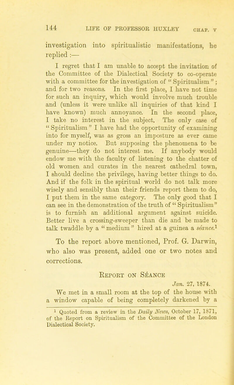 CHAP. V investigation into spiritualistic manifestations, he replied :— I regret that I am unable to accept the invitation of the Committee of the Dialectical Society to co-operate with a committee for the investigation of “ Spiritualism ” ; and for two reasons. In the first place, I have not time for such an inquiry, which would involve much trouble and (unless it were unlike all inquiries of that kind I have known) much annoyance. In the second place, I take no interest in the subject. The only case of “ Spiritualism ” I have had the opportunity of examining into for myself, was as gross an imposture as ever came under my notice. But supposing the phenomena to be genuine—they do not interest me. If anybody would endow me with the faculty of listening to the chatter of old women and curates in the nearest cathedral town. I should decline the privilege, having better things to do. And if the folk in the spiritual world do not talk more wisely and sensibly than their friends report them to do, I put them in the same category. The only good that I can see in the demonstration of the truth of “ Spiritualism” is to furnish an additional argument against suicide. Better live a crossing-sweeper than die and be made to talk twaddle by a “ medium ” hired at a guinea a seance.1 To the report above mentioned, Prof. G. Darwin, who also was present, added one or two notes and corrections. Keport on Stance Jan. 27, 1874. We met in a small room at the top of the house with a window capable of being completely darkened by a 1 Quoted from a review in the Daily JVews, October 17, 1871, of the Report on Spiritualism of the Committee of the London Dialectical Society.