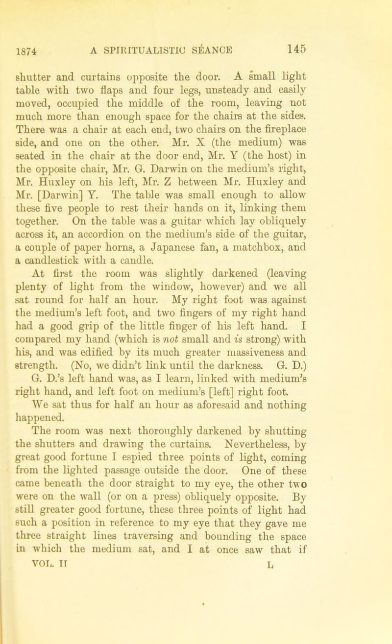 shutter and curtains opposite the door. A small light table with two flaps and four legs, unsteady and easily moved, occupied the middle of the room, leaving not much more than enough space for the chairs at the sides. There was a chair at each end, two chairs on the fireplace side, and one on the other. Mr. X (the medium) was seated in the chair at the door end, Mr. Y (the host) in the opposite chair, Mr. G. Darwin on the medium’s right, Mr. Huxley on his left, Mr. Z between Mr. Huxley and Mr. [Darwin] Y. The table was small enough to allow these five people to rest their hands on it, linking them together. On the table was a guitar which lay obliquely across it, an accordion on the medium’s side of the guitar, a couple of paper horns, a Japanese fan, a matchbox, and a candlestick with a candle. At first the room was slightly darkened (leaving plenty of light from the window, however) and we all sat round for half an hour. My right foot was against the medium’s left foot, and two fingers of my right hand had a good grip of the little finger of his left hand. I compared my hand (which is not small and is strong) with his, and was edified by its much greater massiveness and strength. (No, we didn’t link until the darkness. G. D.) G. D.’s left hand was, as I learn, linked with medium’s right hand, and left foot on medium’s [left] right foot. We sat thus for half an hour as aforesaid and nothing happened. The room was next thoroughly darkened by shutting the shutters and drawing the curtains. Nevertheless, by great good fortune I espied three points of light, coming from the lighted passage outside the door. One of these came beneath the door straight to my eye, the other two were on the wall (or on a press) obliquely opposite. By still greater good fortune, these three points of light had such a position in reference to my eye that they gave me three straight lines traversing and bounding the space in which the medium sat, and I at once saw that if VOL. II L