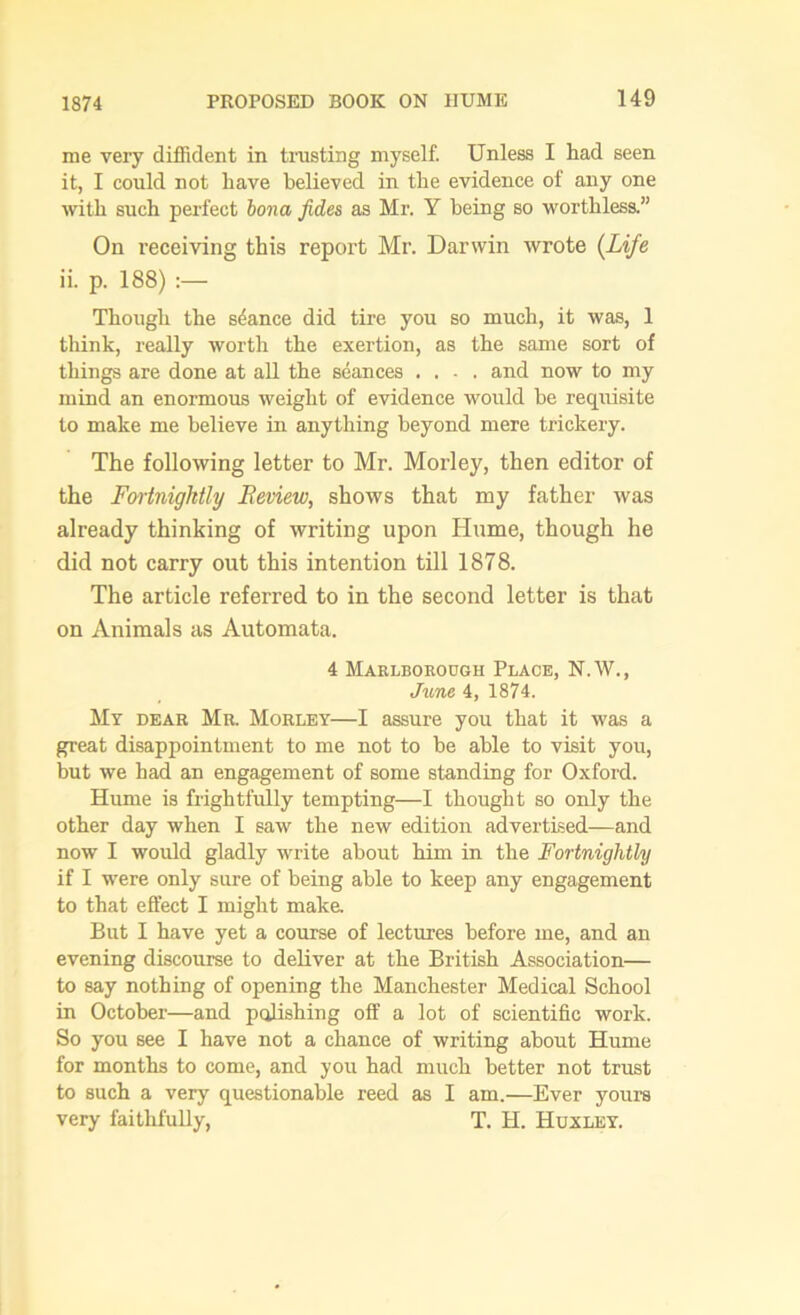 1874 me very diffident in trusting myself. Unless I had seen it, I could not have believed in the evidence of any one with such perfect bona Jides as Mr. Y being so worthless.” On receiving this report Mr. Danvin wrote (Life ii. p. 188) Though the stance did tire you so much, it was, 1 think, really worth the exertion, as the same sort of things are done at all the seances .... and now to my mind an enormous weight of evidence would be requisite to make me believe in anything beyond mere trickery. The following letter to Mr. Morley, then editor of the Fortnightly Review, shows that my father was already thinking of writing upon Hume, though he did not carry out this intention till 1878. The article referred to in the second letter is that on Animals as Automata. 4 Marlborough Place, N.W., June 4, 1874. My dear Mr. Morley—I assure you that it was a great disappointment to me not to be able to visit you, but we had an engagement of some standing for Oxford. Hume is frightfully tempting—I thought so only the other day when I saw the new edition advertised—and now I would gladly write about him in the Fortnightly if I were only sure of being able to keep any engagement to that effect I might make. But I have yet a course of lectures before me, and an evening discourse to deliver at the British Association— to say nothing of opening the Manchester Medical School in October—and polishing off a lot of scientific work. So you see I have not a chance of writing about Hume for months to come, and you had much better not trust to such a very questionable reed as I am.—Ever yours very faithfully, T. H. Huxley.