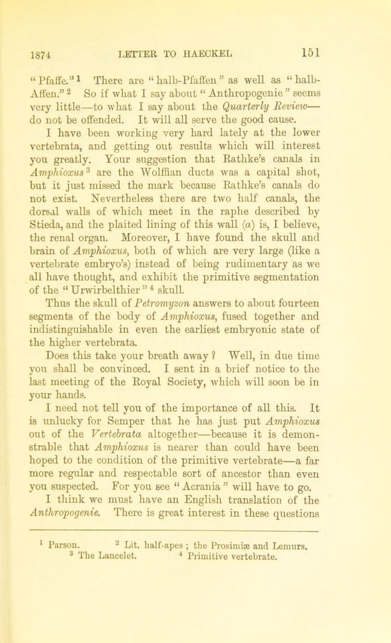 1874 “ Piaffe.”1 There are “ halb-Pfafl'en ” as well as “ halb- Affen.” 2 3 So if what I say about “ Authropogenie ” seems very little—to what I say about the Quarterly Review— do not be offended. It will all serve the good cause. I have been working very hard lately at the lower vertebrata, and getting out results which will interest you greatly. Your suggestion that Eathke’s canals in Amphioxus3 are the Wolffian ducts was a capital shot, but it just missed the mark because Eathke’s canals do not exist. Nevertheless there are two half canals, the dorsal walls of which meet in the raphe described by Stieda, and the plaited Hning of this wall (a) is, I believe, the renal organ. Moreover, I have found the skull and brain of Amphioxus, both of which are very large (like a vertebrate embryo’s) instead of being rudimentary as we all have thought, and exhibit the primitive segmentation of the “ Urwirbelthier ” 4 skull. Thus the skull of Petromyzon answers to about fourteen segments of the body of Amphioxus, fused together and indistinguishable in even the earliest embryonic state of the higher vertebrata. Does this take your breath away ? Well, in due time you shall be convinced. I sent in a brief notice to the last meeting of the Eoyal Society, which will soon be in your hands. I need not tell you of the importance of all this. It is unlucky for Semper that he has just put Amphioxus out of the Vertebrata altogether—because it is demon- strable that Amphioxus is nearer than could have been hoped to the condition of the primitive vertebrate—a far more regular and respectable sort of ancestor than even you suspected. For you see “ Acrania ” will have to go. I think we must have an English translation of the Authropogenie. There is great interest in these questions 1 Parson. 2 Lit. half-apes ; the Prosimise and Lemurs. 3 The Lancelet. 4 Primitive vertebrate.