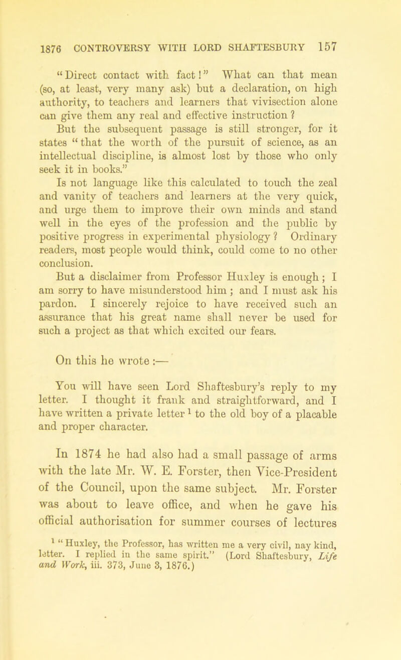 “ Direct contact with fact! ” What can that mean (so, at least, very many ask) hut a declaration, on high authority, to teachers and learners that vivisection alone can give them any real and effective instruction ? But the subsequent passage is still stronger, for it states “that the worth of the pursuit of science, as an intellectual discipline, is almost lost by those who only seek it in books.” Is not language like this calculated to touch the zeal and vanity of teachers and learners at the very quick, and urge them to improve their own minds and stand well in the eyes of the profession and the public by positive progress in experimental physiology ? Ordinary readers, most people would think, could come to no other conclusion. But a disclaimer from Professor Huxley is enough; I am sony to have misunderstood him ; and I must ask his pardon. I sincerely rejoice to have received such an assurance that his great name shall never be used for such a project as that which excited our fears. On this he wrote :— You will have seen Lord Shaftesbury’s reply to my letter. I thought it frauk and straightforward, and I have written a private letter1 to the old boy of a placable and proper character. In 1874 he had also had a small passage of arms with the late Mr. W. E. Forster, then Vice-President of the Council, upon the same subject. Mr. Forster was about to leave office, and when he gave his official authorisation for summer courses of lectures 1 “ Huxley, the Professor, has written me a very civil, nay kind, letter. I replied in the same spirit.” (Lord Shaftesbury, Life and Work, iii. 373, June 3, 1876.)