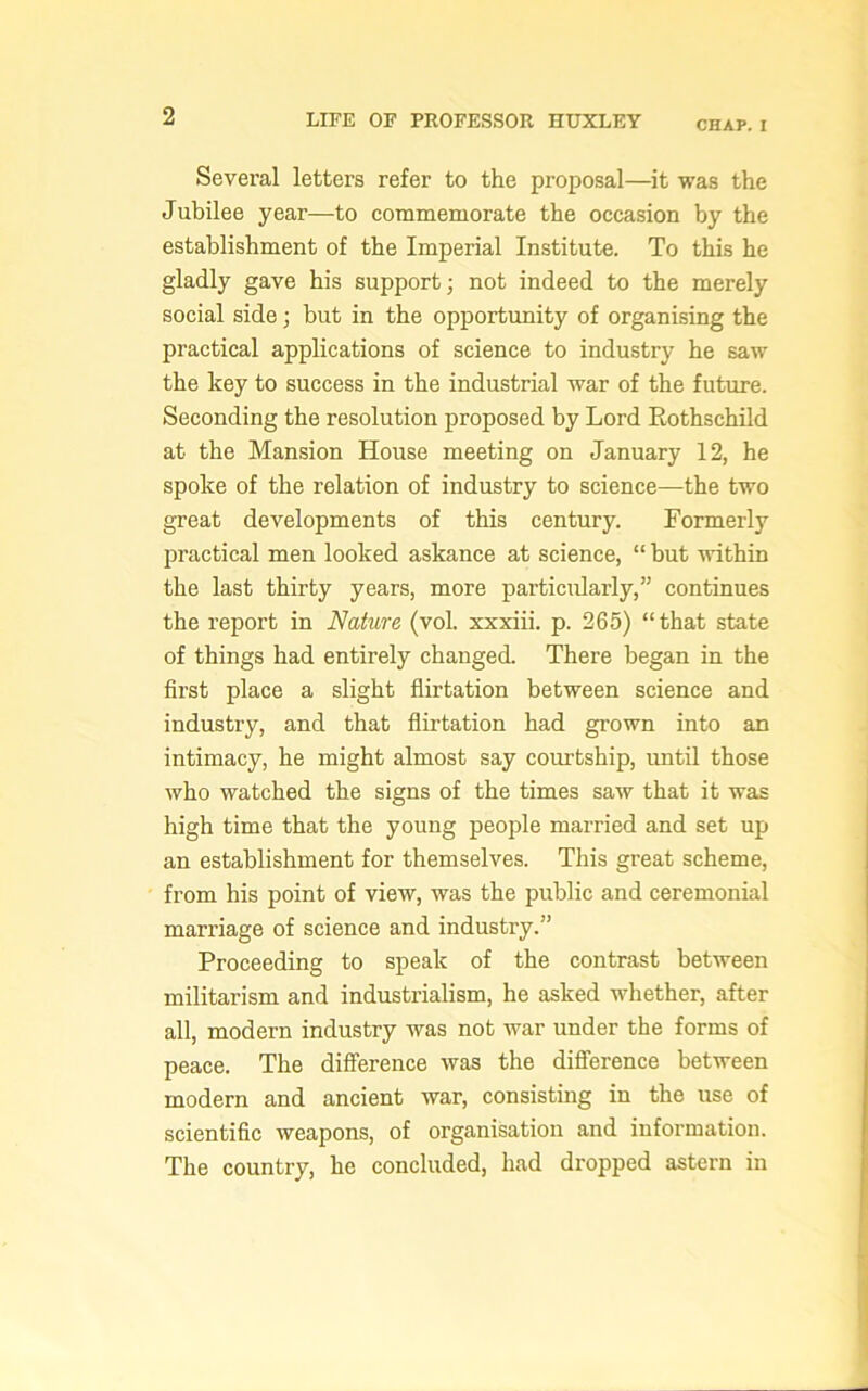 CHAP. I Several letters refer to the proposal—it was the Jubilee year—to commemorate the occasion by the establishment of the Imperial Institute. To this he gladly gave his support; not indeed to the merely social side; but in the opportunity of organising the practical applications of science to industry he saw the key to success in the industrial war of the future. Seconding the resolution proposed by Lord Eothschild at the Mansion House meeting on January 12, he spoke of the relation of industry to science—the two great developments of this century. Formerly practical men looked askance at science, “ but within the last thirty years, more particularly,” continues the report in Nature (vol. xxxiii. p. 265) “that state of things had entirely changed. There began in the first place a slight flirtation between science and industry, and that flirtation had grown into an intimacy, he might almost say courtship, until those who watched the signs of the times saw that it was high time that the young people married and set up an establishment for themselves. This great scheme, from his point of view, was the public and ceremonial marriage of science and industry.” Proceeding to speak of the contrast between militarism and industrialism, he asked whether, after all, modern industry was not war under the forms of peace. The difference was the difference between modern and ancient war, consisting in the use of scientific weapons, of organisation and information. The country, he concluded, had dropped astern in