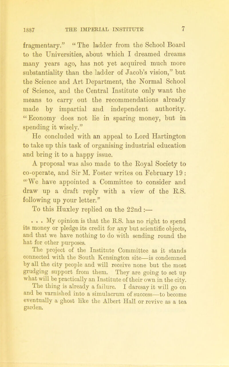 fragmentary.” “ The ladder from the School Board to the Universities, about which I dreamed dreams many years ago, has not yet acquired much more substantiality than the ladder of Jacob’s vision,” but the Science and Art Department, the Normal School of Science, and the Central Institute only want the means to carry out the recommendations already made by impartial and independent authority. “ Economy does not lie in sparing money, but in spending it wisely.” He concluded with an appeal to Lord Hartington to take up this task of organising industrial education and bring it to a happy issue. A proposal was also made to the Royal Society to co-operate, and Sir M. Foster writes on February 19 : “ We have appointed a Committee to consider and draw up a draft reply with a view of the R.S. following up your letter.” To this Huxley replied on the 22nd:— . . . My opinion is that the R.S. has no right to spend its money or pledge its credit for any but scientific objects, and that we have nothing to do with sending round the hat for other purposes. The project of the Institute Committee as it stands connected with the South Kensington site—is condemned by all the city people and will receive none but the most grudging support from them. They are going to set up what will be practically an Institute of their own in the city. The thing is already a failure. I daresay it will go on and be vami.shed into a simulacrum of success—to become eventually a ghost like the Albert Hall or revive as a tea gaiden.
