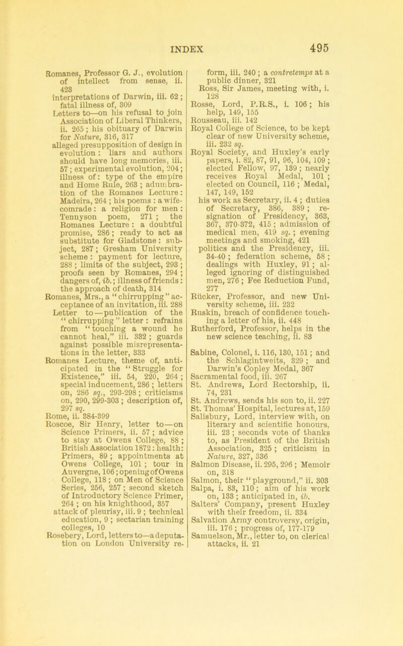 Romanes, Professor G. J., evolution of intellect from sense, ii. 4!23 interpretations of Darwin, iii. 62 ; fatal illness of, 309 Letters to—on Iiis refusal to join Association of Liberal Thinkers, ii. 265 ; his obituary of Darwin for Nature, 316, 317 alleged presupposition of design in evolution: liars and authors should have long memories, iii. 67; experimental evolution, 204; illness of: type of the empire and Home Rule, 263 ; adumbra- tion of the Romanes Lecture: Madeira, 264 ; his poems : a wife- comrade : a religion for men: Tennyson poem, 271 ; the Romanes Lecture : a doubtful promise, 286; ready to act as substitute for Gladstone : sub- ject, 287; Gresham University scheme: payment for lecture, 288 ; limits of the subject, 293 ; proofs seen by Romanes, 294 ; dangers of, ib.; illness of friends: the approach of death, 314 Romanes, Mrs., a “ chirrnpping ac- ceptance of an inWtation, iii. 288 Letter to—publication of the “ chirrupping ” letter : refrains from “ touching a wound he cannot heal,” iii. 332 ; guards against possible misrepresenta- tions in the letter, 333 Romanes Lecture, theme of, anti- cipated in the “ Struggle for Existence,” iii. 54, 220, 264 ; special inducement, 286 ; letters on, 286 sq,, 293-298; criticisms on, 290, 299-303; description of, 297 sq. Rome, ii. 384-399 Roscoe, Sir Henry, letter to—on Science Primers, ii. 57; advice to stay at Owens College, 88; British Association 1872: health: Primers, 89; appointments at Owens College, 101 ; tour in Auvergne, 106; openingofOwens College, 118; on Men of Science Series, 256, 257; second sketch of Introductory Science Primer, 264 ; on his knighthood, 857 attack of pleurisy, iii. 9 ; technical education, 9 ; sectarian training colieges, 10 Rosebery, Lord, letters to—adeputa- tion on London University re- form, iii. 240 ; a contretemps at a public dinner, 321 Ross, Sir James, meeting with, i. 128 Rosse, Lord, P.RS., i. 106; his help, 149, 155 Rousseau, iii. 142 Royal College of Science, to be kept clear of new University scheme, iii. 232 sq. Royal Society, and Huxley’s early papers, i. 82, 87, 91, 96, 104,109 ; elected Fellow, 97, 139; nearly receives Royal Medal, 101 ; elected on Council, 116 ; Medal, 147, 149, 152 his work as Secretary, ii. 4 ; duties of Secretary, 386, 389 ; re- signation of Presidency, 363, 867, 370-872, 415 ; admission of medical men, 419 sq.; evening meetings and smoking, 421 politics and the Presidency, iii. 34-40 ; federation scheme, 68 ; dealings with Huxiey, 91; al- leged ignoring of distinguished men, 276 ; Pee Reduction Fund, 277 Rucker, Professor, and new Uni- versity scheme, iii. 232 Rnskin, breach of confidence touch- ing a letter of his, ii. 448 Rutherford, Professor, helps in the new science teaching, ii. 83 Sabine, Colonel, i. 116, ISO, 161; and the Schlagintweits, 329 ; and Darwin’s Copley Medal, 367 Sacramental food, iii. 267 St. Andrews, Lord Rectorship, ii. 74, 231 St. Andrews, sends his son to, ii. 227 St. Thomas’ Hospital, lectures at, 159 Salisbury, Lord, interview with, on literary and scientific honours, iii. 23; seconds vote of thanks to, as President of the British Association, 326 ; criticism in Nature, 327, 336 Salmon Disease, ii. 295, 296 ; Memoir on, 318 Salmon, their “ playground,” ii. 303 Salpa, i. 83, 110; aim of his work on, 133 ; anticipated in, ib. Salters’ Company, present Huxley with their freedom, ii. 334 Salvation Army controversy, origin, iii. 176 ; progress of, 177-179 Samuelson, Mr., letter to, on clerical attacks, ii. 21