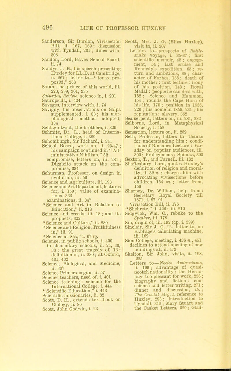 Sanderson, Six Bnrdon, Vivisection Bill, ii. 167, 100 ; discussion witli Tyndall, 231; dines witli, 308 Sandon, Lord, leaves School Board, ii. 74 Sandys, J. E., his speech presenting Huxley for LL.D. at Cambridge, ii. 267 ; letter to—“ tenax pro- positi, 263 Satan, the prince of this world, iii. 220, 299, 301, 335 Saturday Review, science in, i. 201 Sauropsida, i. 424 Savages, interview with, i. 74 Savigny, his observations on Salpa supplemented, i. 83 ; his mor- phological method adopted, 134 Schlagintweit, the brothers, i. 329 Schmitz, Dr. L., head of Interna- tional College, i. 389 Schomburgk, Sir Richard, i. 341 School Board, work on, ii. 23-47 ; his campaign continued in “ Ad- ministrative Nihilism,” 62 compromise, letters on, iii. 281; Diggleite attack on the com- promise, 334 Schnrman, Professor, on design in evolution, iii. 66 Science and Agriculture, iii. 193 Science and Ai't Department, lectures for, i. 159 ; value of examina- tions, 366 examinations, ii. 347 “Science and Art in Relation to Education, ii. 318 Science and creeds, iii. 18; and its prophets, 322 “Science and Culture, ii. 280 “ Science and Religion, Trutlifulness in,” iii. 91 “ Science at Sea,” i. 67 sq. Science, in public schools, i. 400 in elementary schools, ii. 24, 30, 38 ; the great tragedy of, 16 ; definition of, ii. 280 ; at Oxford, 431, 432 Science, Biological, and Medicine, ii. 307 Science Primers begun, ii. 67 Science teachers, need of, i. 401 Science teaching : scheme for the International College, i. 444 “Scientific Education, i. 443 Scientific missionaries, ii. 82 Scott, D. H., extends text-book on liiology, ii. 86 Scott, John Godwin, i. 23 Scott, Mrs. J. G. (Eliza Huxley), visit to, ii. 207 Letters to—prosp^ta of JUxUU- snake voyage, i. 35-37 ; first scientific memoir, 48; engage- ment, 64 ; last cruise and Kennedy's exjwdition, 03; re- turn and ambitions, 88; char- acter of Forbes, 138 ; death of his mother: first lecture: irony of his position, 143 ; Royal Medal: people he can deal with, 162 ; Science and Mammon, 154 ; rounds the Cape Horn of his life, 170; position in 1858, 226 ; his home in 1859, 231 ; his reputation; slavery, 362 Sea serpent, letters on, iii. 281, 282 Selbome, Lord, in Metaphysical Society, i. 452 Sensation, lecture on, ii. 262 Seth, Professor, letters to—thanks for nnderstanding him ; condi- tions of Romanes Lecture : Far- aday on popular audiences, iiL 300; Prolegomena: Spinoza, 303 Sexton, T., and Parnell, iii. 182 Shaftesbury, Lord, quotes Huxley’s definition of religion and moral- ity, ii. 32 n.; charges him rvith advocating vivisections before children, 154 sq. ; letter from, 156 Sharpey, Dr. WiUiam, help from: Secretary Royal Society till 1871, i. 87, 91 Vivisection BUI, ii. 176 “ Shehretz,” ii. 426; iii. 210 Sidgwick, Wm. C., rebuke to the Speaker, iii. 178 Sin, origin of, iii. 192 (cp. i. 399) Sinclair, Sir J. G. T., letter to, on Babbage’s calculating machine, iii. 162 Sion College, meeting, i. 436 n., 451 declines to attend opening of new buildings at, ii. 473 Skelton, Sir Jolm, visits, ii. 198, 225 Letters to—Noctes AmbrosiaruB, ii. 199; advantage of quasi- Scotch nationality: the Hermi- tage too pleasant tor work, 226 ; biography and fiction : con- science and letter writing, 271; dinner and discussion, i5. ; The Crookit Meg, a reference to Huxley, 283 ; introduction to Tyndall, 312; Mary Stuart and the Ca-sket letters, 329 ; Glad-
