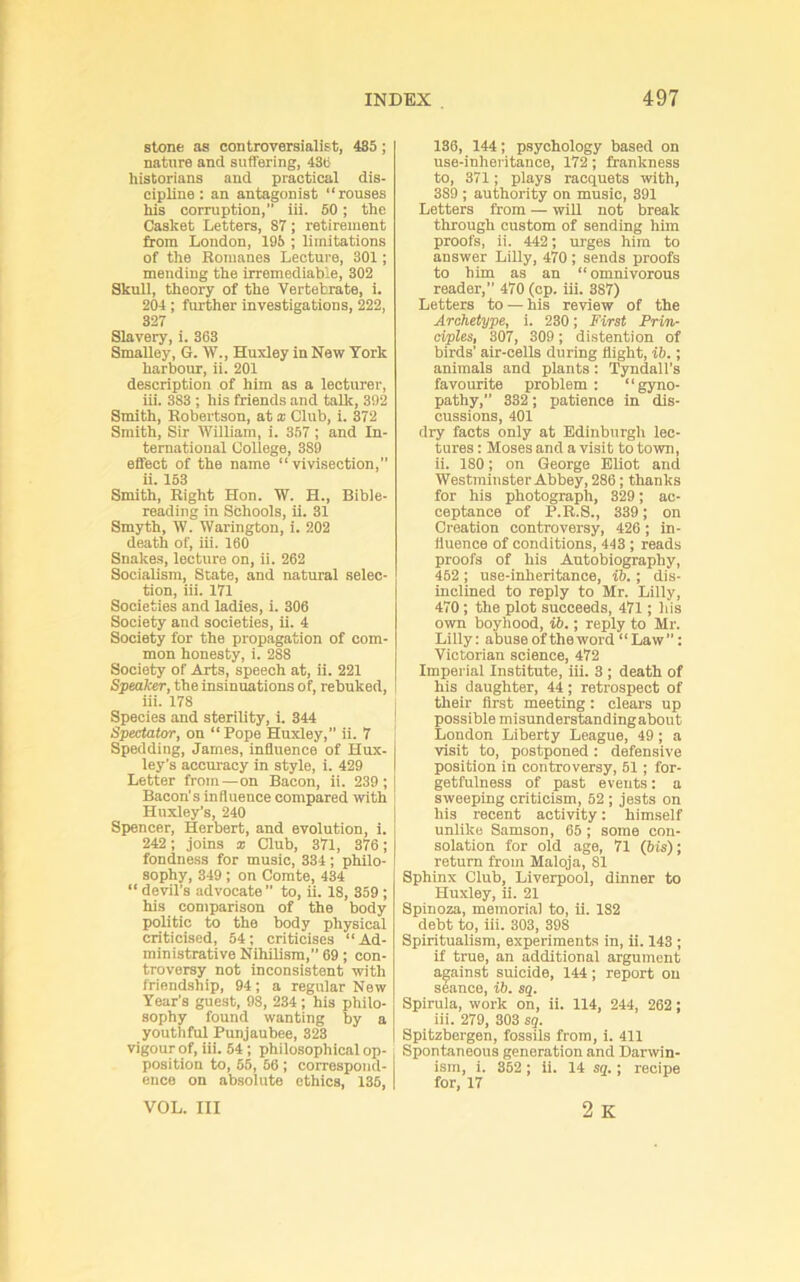 stone as controversialist, 485; nature and suffering, 438 historians and practical dis- cipline : an antagonist “rouses his corruption, iii. 60; the Casket Letters, 87; retirement from London, 195 ; limitations of the Romanes Lecture, 301; mending the irremediable, 302 Skull, theory of the Vertebrate, i. 204 ; further investigations, 222, 327 Slavery, i. 363 SmaUey, G. W., Huxley in New York harbour, ii. 201 description of him as a lecturer, iii. 383 ; his friends and talk, 392 Smith, Robertson, at x Club, i. 372 Smith, Sir William, i. 357; and In- ternational College, 389 effect of the name “vivisection,” ii. 153 Smith, Right Hon. W. H., Bible- reading in Schools, ii. 31 Smyth, W. Warington, i. 202 death of, iii. 160 Snakes, lecture on, ii. 262 SociaRsm, State, and natural selec- tion, iii. 171 Societies and ladies, i. 306 Society and societies, ii. 4 Society for the propagation of com- mon honesty, i. 288 Society of Arts, speech at, ii. 221 Spealcer, the insinuations of, rebuked, iii. 178 Species and sterility, i. 344 Spectator, on “ Pope Huxley,” ii. 7 Spedding, James, influence of Hux- ley's accuracy in style, i. 429 Letter from—on Bacon, ii. 239; Bacon's Influence compared with Huxley’s, 240 Spencer, Herbert, and evolution, i. 242; joins x Club, 371, 376; fondness for music, 334; philo- sophy, 349 ; on Comte, 434 “ devil’s advocate” to, ii. 18, 359 ; his comparison of the body politic to the body physical criticised, 54; criticises “ Ad- ministrative Nihilism,” 69; con- troversy not inconsistent with friendship, 94; a regular New Year’s guest, 98, 234; his philo- sophy found wanting by a youttiful Punjaubee, 828 vigour of, iii. 54; philosophical op- position to, 55, 56 ; correspond- ence on absolute ethics, 136, VOL. Ill 136, 144; psychology based on use-inheritance, 172; frankness to, 371; plays racquets with, 389 ; authority on music, 391 Letters from — will not break through custom of sending him proofs, ii. 442; urges him to answer Lilly, 470 ; sends proofs to him as an “omnivorous reader,” 470 (cp. iii. 387) Letters to — his review of the Archetype, i. 230; First Prin- ciples, 307, 309; distention of birds’ air-cells during flight, ib,; animals and plants: Tyndall’s favourite problem : “gyno- pathy,” 332; patience in dis- cussions, 401 dry facts only at Bdinburgli lec- tures : Moses and a visit to town, ii. 180; on George Eliot and Westminster Abbey, 286; thanks for his photograph, 329; ac- ceptance of P.R.S., 339; on Creation controversy, 426 ; in- fluence of conditions, 443 ; reads proofs of his Autobiography, 462 ; use-inheritance, ib.; dis- inclined to reply to Mr. Lilly, 470; the plot succeeds, 471; his own boyhood, ib.; reply to Mr. Lilly: abuse of theword “Law”: Victorian science, 472 Imperial Institute, iii. 3 ; death of his daughter, 44; retrospect of their first meeting: clears up possible misunderstandingabout London Liberty League, 49; a visit to, postponed: defensive position in controversy, 61; for- getfulness of past events: a sweeping criticism, 52; jests on his recent activity: himself unlike Samson, 65; some con- solation for old age, 71 (bis); return from Maloja, 81 Sphinx Club, Liverpool, dinner to Huxley, ii. 21 Spinoza, memorial to, ii. 182 debt to, iii. 303, 398 Spiritualism, experiments in, ii. 143 ; if true, an additional argument against suicide, 144; report on seance, ib. sq. Spirula, work on, ii. 114, 244, 262; iii. 279, 303 sg. Spitzbergen, fossils from, i. 411 Spontaneous generation and Darwin- ism, i. 352; ii. 14 sq.; recipe for, 17 2 K