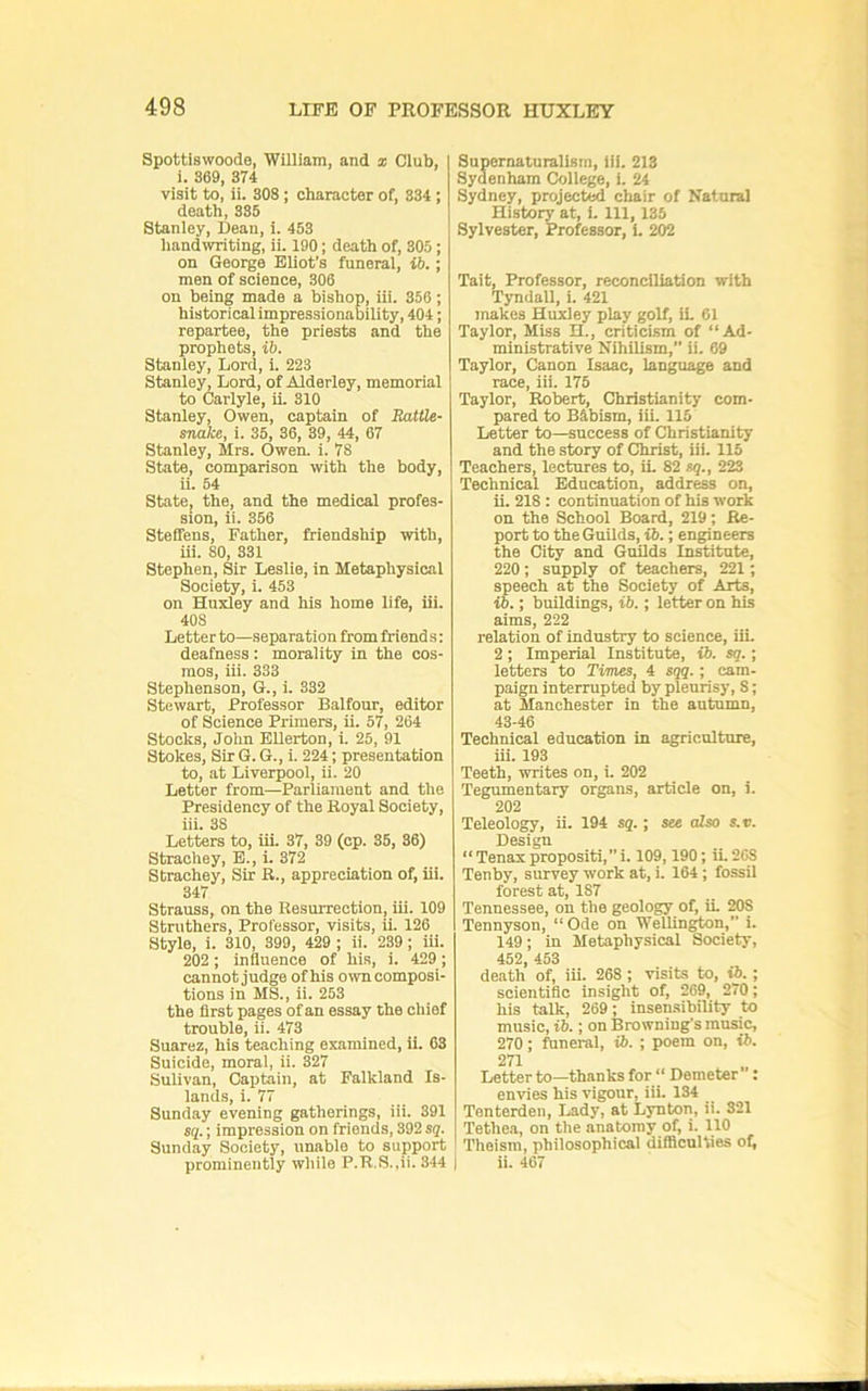 Spottiswoode, William, and i Club, 1. 369, 374 visit to, ii. 308; character of, 334 ; death, 335 Staniey, Dean, i. 453 handwriting, ii. 190; death of, 305; on George Eliot’s funeral, ib.; men of science, 306 on being made a bishop, iii. 356; historical impressionability, 404; repartee, the priests and the prophets, ib. Staniey, Lord, i. 223 Stanley, Lord, of Alderley, memorial to Carlyle, ii. 310 Stanley, Owen, captain of EatUe- snake, i. 35, 36, 39, 44, 67 Stanley, Mrs. Owen. i. 78 State, comparison with the body, ii. 54 State, the, and the medical profes- sion, ii. 356 Steffens, Father, friendship with, ui. 80, 331 Stephen, Sir Leslie, in Metaphysical Society, i. 453 on Huxley and his home life, iii. 408 Letter to—separation from friend s: deafness : morality in the cos- mos, iii. 333 Stephenson, G., i. 332 Stewart, Professor Balfour, editor of Science Primers, ii. 57, 264 Stocks, John EUerton, i. 25, 91 Stokes, Sir G. G., i. 224; presentation to, at Liverpool, ii. 20 Letter from—Parliament and the Presidency of the Royal Society, iii. 38 Letters to, iii. 37, 39 (cp. 35, 36) Strachey, B., i. 372 Strachey, Sir R., appreciation of, iii. 347 Strauss, on the Resurrection, iii. 109 Strothers, Professor, visits, ii. 126 Style, i. 310, 399, 429 ; ii. 239; iii. 202; influence of his, i. 429; cannot judge of his own composi- tions in MS., ii. 253 the first pages of an essay the chief trouble, ii. 473 Suarez, his teaching examined, 11. 63 Suicide, moral, ii. 327 Sulivan, Captain, at Falkland Is- lands, i. 77 Sunday evening gatherings, iii. 391 S{.; impression on friends, 392 sq. Sunday Society, unable to support prominently while P.R.S.,ii. 344 Supernatnralism, iii. 213 Sydenham College, 1. 24 Sydney, projected chair of Natural History at, i. Ill, 135 Sylvester, Professor, 1. 202 Tait, Professor, reconciliation with Tyndall, i. 421 makes Huxley play golf, U, 61 Taylor, Miss H., criticism of “Ad- ministrative Nihilism, ii. 69 Taylor, Canon Isaac, language and race, iii. 175 Taylor, Robert, Christianity com- pared to Bibism, iii. 115 Letter to—success of Christianity and the story of Christ, iii. 115 Teachers, lectures to, ii. 82 sq., 223 Technical Education, address on, ii. 218 : continuation of his work on the School Board, 219; Re- port to the Guilds, i6.; engineers the City and Guilds Institute, 220; supply of teachers, 221; speech at the Society of Arts, ib.; buBdings, ib.; letter on his aims, 222 relation of industry to science, iii. 2; Imperial Institute, ib. sq.; letters to Times, 4 sqq.; cam- paign interrupted by pleurisy, 8; at Manchester in the autumn, 43-46 Technical education in agriculture, iii. 193 Teeth, writes on, i. 202 Tegumentary organs, article on, i. 202 Teleology, ii. 194 sq.; see also s.v. Design “Tenaxpropositi,!. 109,190; ii.208 Tenby, survey work at, i. 164; fossil forest at, 187 Tennessee, on the geology of, il 208 Tennyson, “ Ode on Wellington,” i. 149; in Metaphysical Society, 452 453 death of, iii. 268 ; visits to, i5.; scientific insight of, 269, 270; his talk, 269; insensibility to music, ib.; on Browning’s music, 270; funeral, ib. ; poem on, ib. 271 Letter to—thanks for “ Demeter’’: envies his vigour, iii. 134 Tenterden, Lady, at Lynton, ii. 321 Tethea, on the anatomy of, i. 110 ’Theism, philosophical difficulties of) i ii. 467