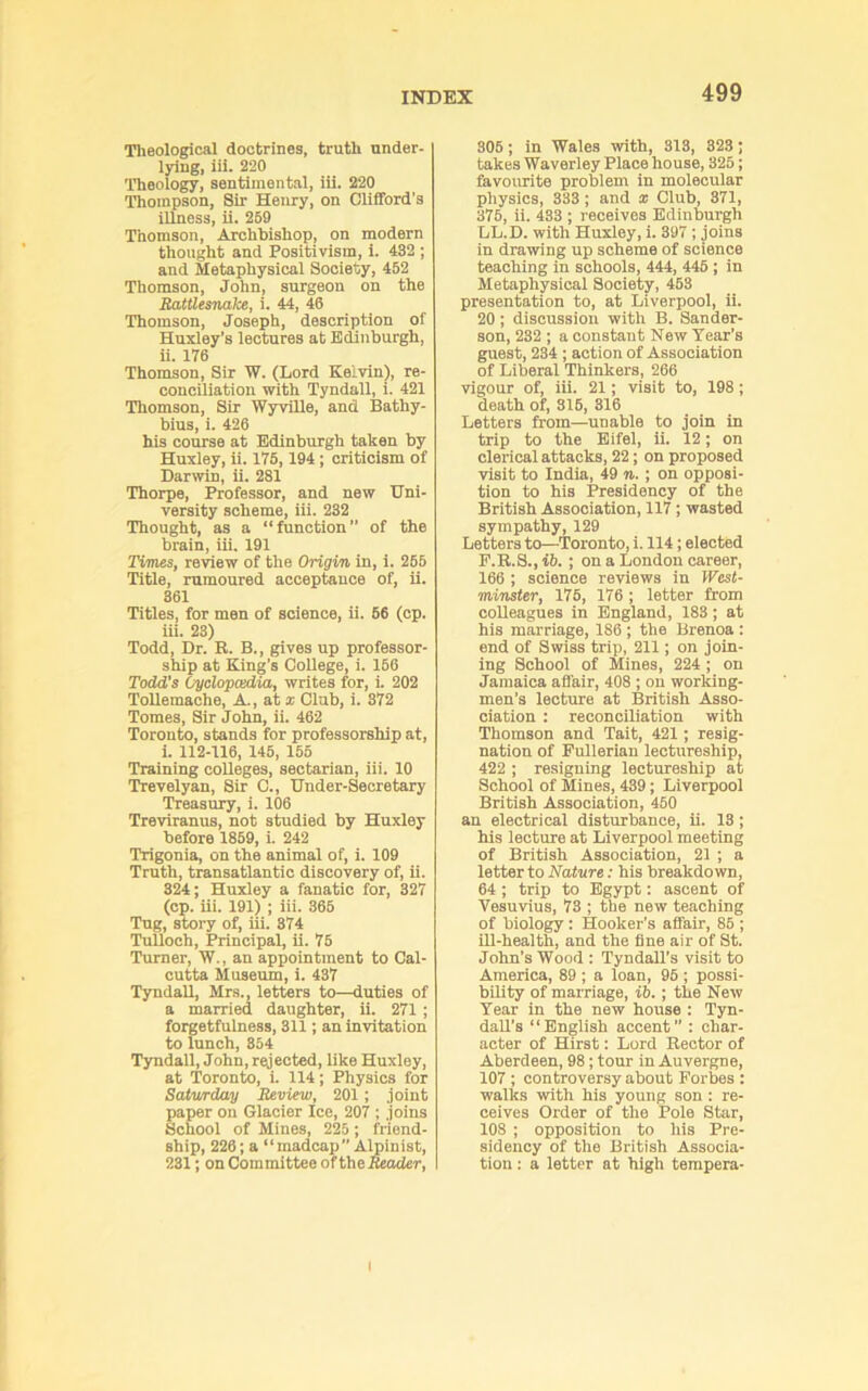 Theological doctrines, truth under- lying, iii. 220 Theology, sentimental, iii. 220 Thompson, Sir Henry, on Clifford’s illness, ii. 269 Thomson, Archbishop, on modern thought and Positivism, i. 432 ; and Metaphysical Society, 452 Thomson, John, surgeon on the Rattlesnake, i. 44, 46 Thomson, Joseph, description of Huxley’s lectures at Edinburgh, ii. 176 Thomson, Sir W. (Lord Kelvin), re- conciliation with Tyndall, i. 421 Thomson, Sir WyviUe, and Bathy- bius, i. 426 his course at Edinburgh taken by Huxley, ii. 175, 194; criticism of Darwin, ii. 281 Thorpe, Professor, and new Uni- versity scheme, iii. 232 Thought, as a “function” of the brain, iii. 191 Times, review of the Origin in, i. 266 Title, rumoured acceptance of, ii. 361 Titles, for men of science, ii. 66 (cp. iii. 23) Todd, Dr. R. B., gives up professor- ship at King’s College, i. 166 Todd’s Cyclopcedia, writes for, i. 202 Tollemache, A., at i Club, i. 372 Tomes, Sir John, ii. 462 Toronto, stands for professorship at, 1. 112-116, 146, 155 Training colleges, sectarian, iii. 10 Trevelyan, Sir C., Under-Secretary 'Treasury, i. 106 Treviranus, not studied by Huxley before 1859, i. 242 ’Trigonia, on the animal of, i. 109 Truth, transatlantic discovery of, ii. 324; Huxley a fanatic for, 327 (op. iii. 191) ; iii. 365 Tug, story of, iii. 374 TuUoch, Principal, ii. 75 Turner, W., an appointment to Cal- cutta Museum, i. 437 Tyndall, Mrs., letters to—duties of a married daughter, ii. 271 ; forgetfulness, 311; an invitation to lunch, 354 Tyndall, John, rejected, like Huxley, at 'Toronto, i. 114; Physics for Satwday Review, 201; joint aper on Glacier Ice, 207 ; joins chool of Mines, 225 ; friend- ship, 226; a “madcap Alpinist, 231; on Committee oftheBeoder, 306; in Wales with, 313, 323; takes Waverley Place house, 325; favourite problem in molecular physics, 333; and x Club, 371, 376, ii. 433 ; receives Edinburgh LL.D. with Huxley, i. 397 ; joins in drawing up scheme of science teaching in schools, 444, 446 ; in Metaphysical Society, 453 presentation to, at Liverpool, ii. 20 ; discussion with B. Sander- son, 232 ; a constant New Year’s guest, 234 ; action of Association of Liberal Thinkers, 266 vigour of, iii. 21; visit to, 198; death of, 316, 316 Letters from—unable to join in trip to the Eifel, ii. 12; on clerical attacks, 22; on proposed visit to India, 49 n.; on opposi- tion to his Presidency of the British Association, 117; wasted sympathy, 129 Letters to—'Toronto, i. 114; elected F.B.S.,i6. ; on a London career, 166 ; science reviews in West- minster, 176, 176 ; letter from colleagues in England, 183; at his marriage, 186 ; the Brenoa : end of Swiss trip, 211; on join- ing School of Mines, 224 ; on Jamaica afl'air, 408 ; on working- men’s lecture at British Asso- ciation : reconciliation with Thomson and Tait, 421; resig- nation of Fullerian lectureship, 422 ; resigning lectureship at School of Mines, 439; Liverpool British Association, 450 an electrical disturbance, ii. 13 ; his lecture at Liverpool meeting of British Association, 21 ; a letter to Nature: his breakdown, 64 ; trip to Egypt: ascent of Vesuvius, 73 ; the new teaching of biology : Hooker’s affair, 85 ; Ul-health, and the fine air of St. John’s Wood : Tyndall’s visit to America, 89 ; a loan, 96 ; possi- bility of marriage, ib.; the New Tear in the new house : Tyn- daU’s “English accent” : char- acter of Hirst: Lord Rector of Aberdeen, 98; tour in Auvergne, 107 ; controversy about Forbes : walks with his young son : re- ceives Order of the Pole Star, 108 ; opposition to his Pre- sidency of the British Associa- tion ; a letter at high tempera- I