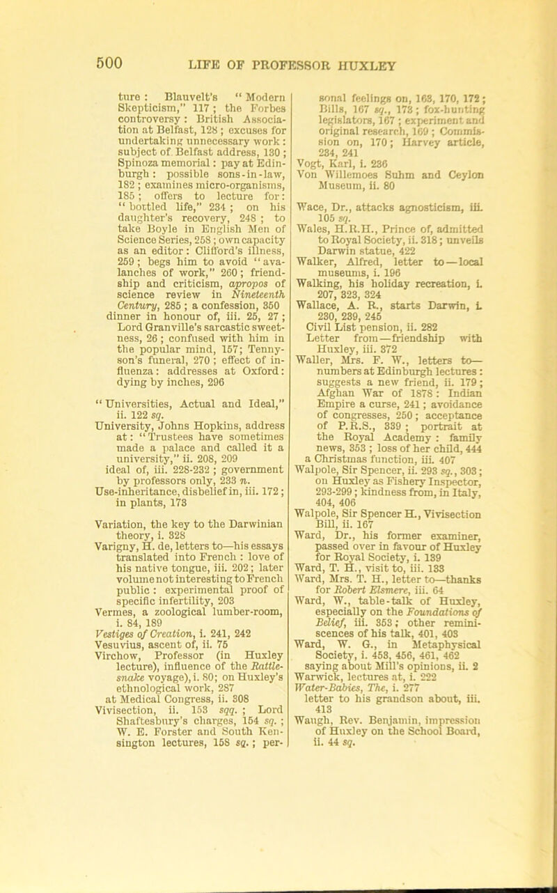 ture : Blauvelt’s “ Modern Skepticism, 117; the Forbes controversy: British Associa- tion at Belfast, 128 ; excuses for undertakinn unnecessary work: subject of Belfast address, 130 ; Spinoza memorial: pay at Edin- burgh : possible sons-in-law, 182; examines micro-organisms, 185; offers to lecture for: “ bottled life, 234 ; on his daughter’s recovery, 248 ; to take Boyle in English Men of Science Series, 258; own capacity as an editor: Clifford’s illness, 259 ; begs him to avoid “ ava- lanches of work, 260; friend- ship and criticism, apropos of science review in Nineteenth Century, 285 ; a confession, 350 dinner in honour of, iii. 26, 27 ; Lord Granville's sarcastic sweet- ness, 26; confused with him in the popular mind, 157; Tenny- son’s funeral, 270 ; effect of in- fluenza: addresses at Oxford: dying by inches, 296 “ Universities, Actual and Ideal,” ii. 122 sq. University, Johns Hopkins, address at: “ Trustees have sometimes made a palace and called it a university,” ii. 208, 209 ideal of, iii. 228-232 ; government by professors only, 233 n. Use-inheritance, disbelief in, iii. 172; in plants, 173 Variation, the key to the Darwinian theory, i. 328 Varigny, H. de, letters to—^his essays translated into French : love of his native tongue, iii. 202; later volume not interesting to French public : experimental proof of specific infertility, 203 Vermes, a zoological lumber-room, i. 84, 189 Vestiges of Creation, i. 241, 242 Vesuvius, ascent of, ii. 75 Virchow, Professor (in Huxley lecture), influence of the Battle- snake voyage), i. 80; on Huxiey’s ethnological work, 287 at Medical Congress, ii. 308 Vivisection, ii. 153 sqq. ; Lord Shaftesbury’s charges, 154 sq. ; W. E. Forster and South Ken- sington lectures, 158 sq.; per- Bon.al feelings on, 163, 170, 172; Bills, 167 sq., 173; fox-hunting legislators, 167 ; experiment and original research, 169; Commis- sion on, 170; Harvey article, 234, 241 Vogt, Karl, i. 236 Von Willemoes Suhm and Ceylon Museum, ii. 80 Wace, Dr., attacks agnosticism, iii 105 stp Wales, H.R.H., Prince of, admitted to Royal Society, ii. 318; unveils Darwin statue, 422 Walker, Alfred, letter to—local museums, i. 196 Walking, his holiday recreation, i 207, 323, 324 Wallace, A. R., starts Darwin, i 230, 239, 245 Civil List pension, ii. 282 Letter froin—friendship with Huxley, iii. 372 Waller, lUs. F. W., letters to— numbers at Edinburgh lectures: suggests a new friend, ii. 179; Afghan War of 1878: Indian Empire a curse, 241; avoidance of congresses, 250; acceptance of P.R.S., 339 ; portrait at the Royal Academy : family news, 353 ; loss of her child, 444 a Christmas function, iii 407 Walpole, Sir Spencer, ii. 293 sq., 303; on Huxley as Fishery Inspector, 293-299; l^dness from, in Italy, 404, 406 Walpole, Sir Spencer H., Vivisection BiU, ii. 167 Ward, Dr., his former examiner, passed over in favour of Huxley for Royal Society, i 139 Ward, T. H., visit to, iii. 133 Ward, Mrs. T. H., letter to—thanks for Bobert Blsmere, iii. 64 Ward, W., table-talk of Huxley, especially on the Foundations of Bdief, iii. 363; other remini- scences of his talk, 401, 403 Ward, W. G., in Metaphysical Society, i. 453, 466, 461, 462 saying about Mill’s opinions, ii. 2 Warwick, lectures at, i. 222 Water-Babies, The, i. 277 letter to his grandson about, iii. 413 Waugh, Rev. Benjamin, impre-ssion of Huxley on the School Boai-d, ii. 44 sq.