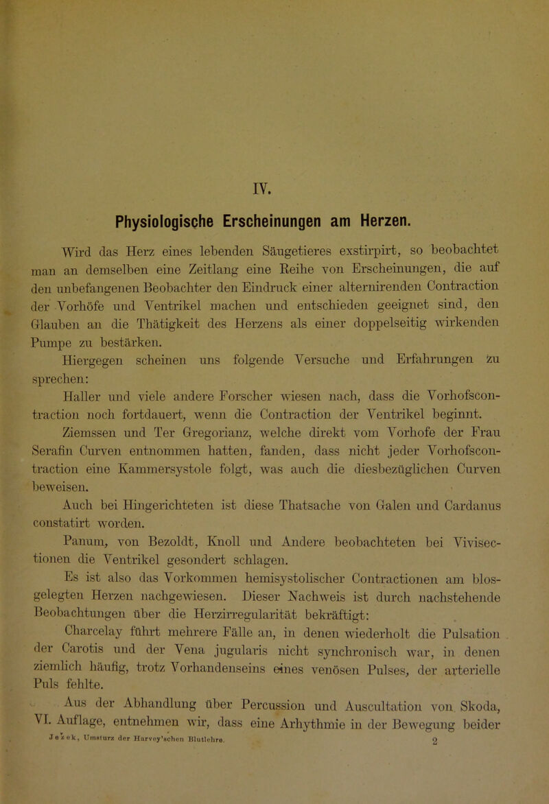 IY. Physiologische Erscheinungen am Herzen. Wird das Herz eines lebenden Säugetieres exstirpirt, so beobachtet man an demselben eine Zeitlang eine Reihe von Erscheinungen, die auf den unbefangenen Beobachter den Eindruck einer alternirenden Contraction der Vorhöfe und Ventrikel machen und entschieden geeignet sind, den Glauben an die Thätigkeit des Herzens als einer doppelseitig wirkenden Pumpe zu bestärken. Hiergegen scheinen uns folgende Versuche und Erfahrungen zu sprechen: Haller und viele andere Forscher wiesen nach, dass die Vorhofscon- traction noch fortdauert, wenn die Contraction der Ventrikel beginnt. Ziemssen und Ter Gregorianz, welche direkt vom Vorhofe der Frau Seraffn Curven entnommen hatten, fanden, dass nicht jeder Vorhofscon- traction eine Kammersystole folgt, was auch die diesbezüglichen Curven beweisen. Auch bei Hingerichteten ist diese Thatsache von Galen und Cardanus constatirt worden. Panum, von Bezoldt, Knoll und Andere beobachteten bei Vivisec- tionen die Ventrikel gesondert schlagen. Es ist also das Vorkommen hemisystolischer Contractionen am blos- gelegten Herzen nachgewiesen. Dieser Nachweis ist durch nachstehende Beobachtungen über die Herzirregularität bekräftigt: Charcelay führt mehrere Fälle an, in denen wiederholt die Pulsation der Carotis und der Vena jugularis nicht synchronisch war, in denen ziemlich häufig, trotz Vorhandenseins eines venösen Pulses, der arterielle Puls fehlte. Aus der Abhandlung über Percussion und Auscultation von Skoda, VI. Auflage, entnehmen wir, dass eine Arhythmie in der Bewegung beider Je z ek, Umsturz der Hnrvoy’achen Blutlehre. o