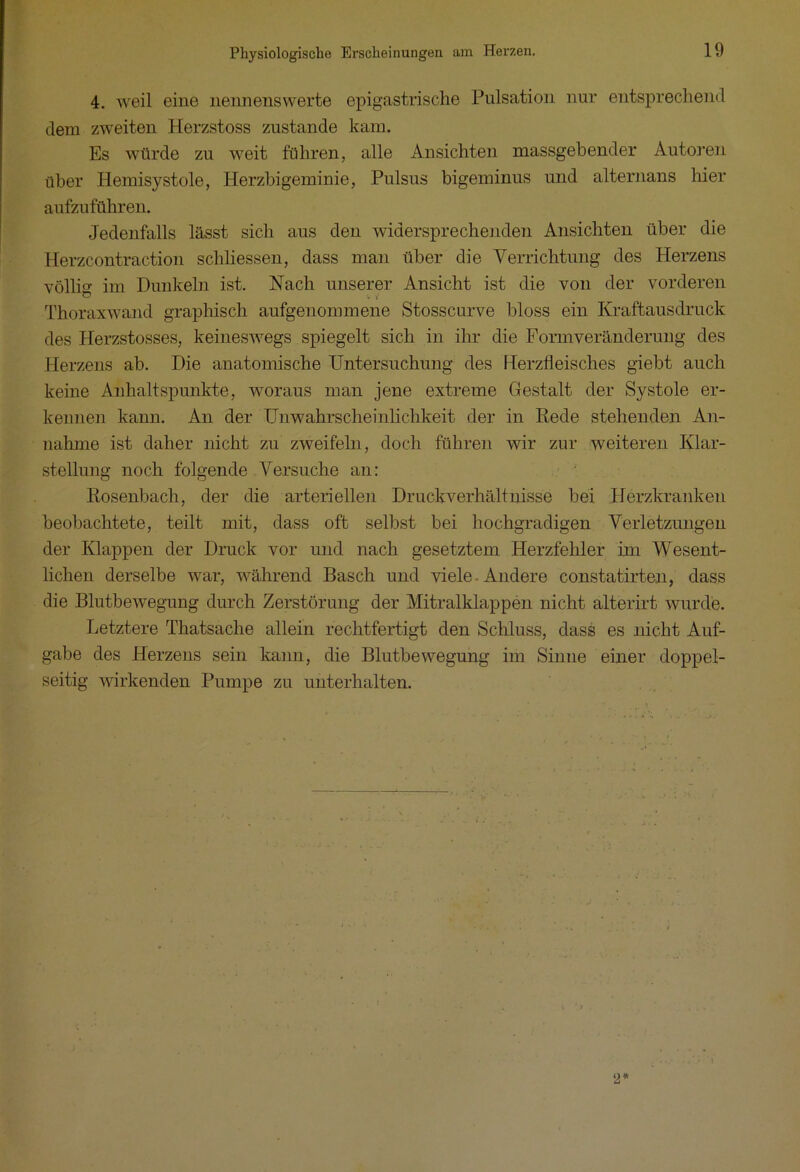 4. weil eine nennenswerte epigastrische Pulsation nur entsprechend dem zweiten Herzstoss zustande kam. Es würde zu weit führen, alle Ansichten massgebender Autoren über Hemisystole, Herzbigeminie, Pulsus bigeminus und alternans hier aufzuführen. Jedenfalls lässt sich aus den widersprechenden Ansichten über die Herzcontraction schliessen, dass man über die Verrichtung des Herzens völlig im Dunkeln ist. Nach unserer Ansicht ist die von der vorderen O v 1 Thoraxwand graphisch aufgenommene Stosscurve bloss ein Kraftausdruck des Ilerzstosses, keineswegs spiegelt sich in ihr die Formveränderung des Herzens ab. Die anatomische Untersuchung des Herzfleisches giebt auch keine Anhaltspunkte, woraus man jene extreme Gestalt der Systole er- kennen kann. An der Unwahrscheinlichkeit der in Rede stehenden An- nahme ist daher nicht zu zweifeln, doch führen wir zur weiteren Klar- stellung noch folgende Versuche an: Rosenbach, der die arteriellen Druckverhältnisse bei Herzkranken beobachtete, teilt mit, dass oft selbst bei hochgradigen Verletzungen der Klappen der Druck vor und nach gesetztem Herzfehler im Wesent- lichen derselbe war, während Basch und viele. Andere constatirten, dass die Blutbewegung durch Zerstörung der Mitralklappen nicht alterirt wurde. Letztere Thatsache allein rechtfertigt den Schluss, dass es nicht Auf- gabe des Herzens sein kann, die Blutbewegung im Sinne einer doppel- seitig wirkenden Pumpe zu unterhalten.