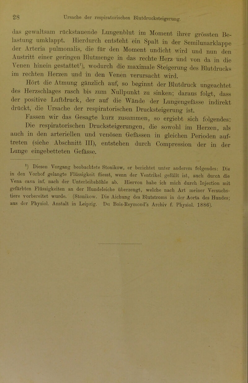 das gewaltsam rückstauende Lungenblut im Moment ihrer grössten Be- lastung umklappt. Hieiduich entsteht ein Spalt in der Seniilunarklappe der Arteria pulmonalis, die für den Moment undicht wird und nun den Austritt einer geringen Blutmenge in das rechte Herz und von da in die Venen hinein gestattet1), wodurch die maximale Steigerung des Blutdrucks im rechten Herzen und in den Venen verursacht wird. Hört die Atmung gänzlich auf, so beginnt der Blutdruck ungeachtet des Herzschlages rasch bis zum Nullpunkt zu sinken; daraus folgt, dass dei positive Luftdruck, der auf die Wände der Lungengefässe indirekt drückt, die Ursache der respiratorischen Drucksteigerung ist. Fassen wir das Gesagte kurz zusammen, so ergiebt sich folgendes: Die respiratorischen Drucksteigerungen, die sowohl im Herzen, als auch in den arteriellen und venösen Gefässen in gleichen Perioden auf- treten (siehe Abschnitt III), entstehen durch Compression der in der Lunge eingebetteten Gefässe. b Diesen Vorgang beobachtete Stonikow, er berichtet unter anderem folgendes: Die in den Vorhof gelangte Flüssigkeit fliesst, wenn der Ventrikel gefüllt ist, auch durch die A ena cava inf. nach der Unterleibshöhle ab. Hiervon habe ich mich durch Injection mit gefciibten Flüssigkeiten an der Hundeleiche überzeugt, welche nach Art meiner Versuchs- tiere vorbereitet wurde. (Stonikow. Die Aichung des Blutstroms in der Aorta des Hundes; aus der Physiol. Anstalt in Leipzig. Du Bois-Reymond’s Archiv f. Physiol. 1886).