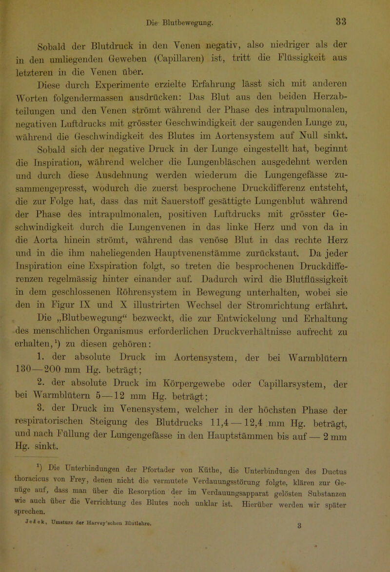 Sobald der Blutdruck iu den Venen negativ, also niedriger als der in den umliegenden Geweben (Capillaren) ist, tritt die Flüssigkeit aus letzteren in die Venen über. Diese durch Experimente erzielte Erfahrung lässt sich mit anderen Worten folgendermassen ausdrücken: Das Blut aus den beiden Herzab- teilungen und den Venen strömt während der Phase des intrapulmonalen, negativen Luftdrucks mit grösster Geschwindigkeit der saugenden Lunge zu, während die Geschwindigkeit des Blutes im Aortensystem auf Null sinkt. Sobald sich der negative Druck in der Lunge eingestellt hat, beginnt die Inspiration, während welcher die Lungenbläschen ausgedehnt werden und durch diese Ausdehnung werden wiederum die Lungengefässe zu- sammengepresst, wodurch die zuerst besprochene Druckdifferenz entsteht, die zur Folge hat, dass das mit Sauerstoff gesättigte Lungenblut während der Phase des intrapulmonalen, positiven Luftdrucks mit grösster Ge- schwindigkeit durch die Lungenvenen in das linke Herz und von da in die Aorta hinein strömt, während das venöse Blut in das rechte Herz und in die ihm naheliegenden Hauptvenenstämme zurückstaut. Da jeder Inspiration eine Exspiration folgt, so treten die besprochenen Druckdiffe- renzen regelmässig hinter einander auf. Dadurch wird die Blutflüssigkeit in dem geschlossenen Röhrensystem in Bewegung unterhalten, wobei sie den in Figur IX und X illustrirten Wechsel der Stromrichtung erfährt. Die „Blutbewegung“ bezweckt, die zur Entwickelung und Erhaltung des menschlichen Organismus erforderlichen Druckverhältnisse aufrecht zu erhalten,1) zu diesen gehören: 1. der absolute Druck im Aortensystem, der bei Warmblütern 180—200 mm Hg. beträgt; 2. der absolute Druck im Körpergewebe oder Capillarsystem, der bei Warmblütern 5 —12 mm Hg. beträgt; 3. der Druck im Venensystem, welcher in der höchsten Phase der respiratorischen Steigung des Blutdrucks 11,4 — 12,4 mm Hg. beträgt, und nach Füllung der Lungengefässe in den Hauptstämmen bis auf — 2 mm Hg. sinkt. 0 Die Unterbindungen der Pfortader von Küthe, die Unterbindungen des Ductus tboracicus von Frey, denen nicht die vermutete Verdauungsstörung folgte, klaren zur Ge- nüge auf, dass man über die Resorption der im Verdauungsapparat gelösten Substanzen wie auch über die Venichtung des Blutes noch unklar ist. Hierüber werden wir später sprechen. Jeälek, Umsturz der Harvey'sollen Blutlehre. o