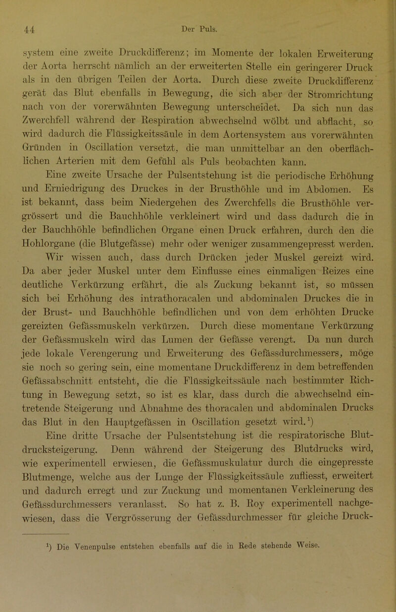 System eine zweite Druckdifferenz; im Momente der lokalen Erweiterung der Aorta herrscht nämlich an der erweiterten Stelle ein geringerer Druck als in den übrigen Teilen der Aorta. Durch diese zweite Druckdifferenz gerät das Blut ebenfalls in Bewegung, die sich aber der Stromrichtung nach von der vorerwähnten Bewegung unterscheidet. Da sich nun das Zwerchfell während der Respiration abwechselnd wölbt und abflacht, so wird dadurch die Flüssigkeitssäule in dem Aortensystem aus vorerwähnten Gründen in Oscillation versetzt, die man unmittelbar an den oberfläch- lichen Arterien mit dem Gefühl als Puls beobachten kann. Eine zweite Ursache der Pulsentstehung ist die periodische Erhöhung und Erniedrigung des Druckes in der Brusthöhle und im Abdomen. Es ist bekannt, dass beim Medergehen des Zwerchfells die Brusthöhle ver- grössert und die Bauchhöhle verkleinert wird und dass dadurch die in der Bauchhöhle befindlichen Organe einen Druck erfahren, durch den die Hohlorgane (die Blutgefässe) mehr oder weniger zusammengepresst werden. Wir wissen auch, dass durch Drücken jeder Muskel gereizt wird. Da aber jeder Muskel unter dem Einflüsse eines einmaligen Reizes eine deutliche Verkürzung erfährt, die als Zuckung bekannt ist, so müssen sich bei Erhöhung des intrathoracalen und abdominalen Druckes die in der Brust- und Bauchhöhle befindlichen und von dem erhöhten Drucke gereizten Gefässmuskeln verkürzen. Durch diese momentane Verkürzung der Gefässmuskeln wird das Lumen der Gefässe verengt. Da nun durch jede lokale Verengerung und Erweiterung des Gefässdurclimessers, möge sie noch so gering sein, eine momentane Druckdifferenz in dem betreffenden Gefässabschnitt entsteht, die die Flüssigkeitssäule nach bestimmter Rich- tung in Bewegung setzt, so ist es klar, dass durch die abwechselnd ein- tretende Steigerung und Abnahme des tlioracalen und abdominalen Drucks das Blut in den Hauptgefässen in Oscillation gesetzt wird.1) Eine dritte Ursache der Pulsentstehung ist die respiratorische Blut- drucksteigerung. Denn während der Steigerung des Blutdrucks wird, wie experimentell erwiesen, die Gefässmuskulatur durch die eingepresste Blutmenge, welche aus der Lunge der Flüssigkeitssäule zufliesst, erweitert und dadurch erregt und zur Zuckung und momentanen Verkleinerung des Gefässdurchmessers veranlasst. So hat z. B. Roy experimentell nachge- wiesen, dass die Vergrösserung der Gefässdurchmesser für gleiche Druck- 0 Die Yenenpulse entstehen ebenfalls auf die in Rede stehende Weise.