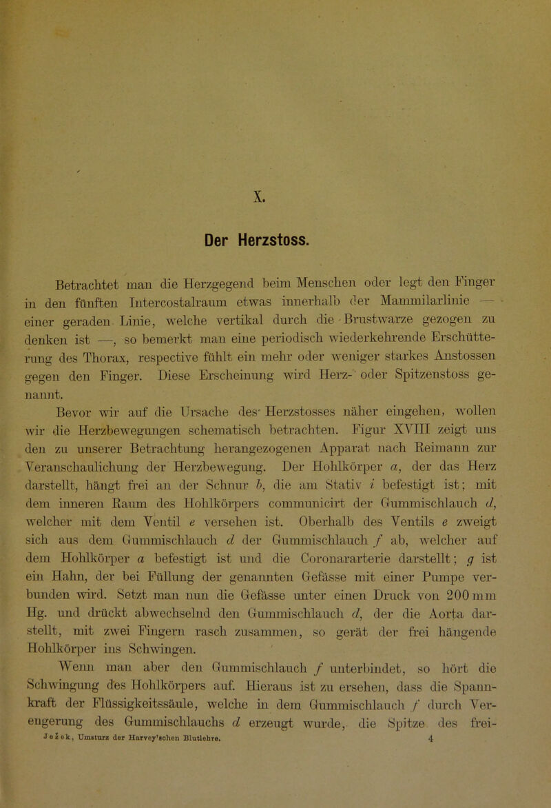X, Der Herzstoss. Betrachtet man die Herzgegend beim Menschen oder legt den Finger in den fünften Intercostalraum etwas innerhalb der Mammilarlinie — einer geraden Linie, welche vertikal durch die Brustwarze gezogen zu denken ist —, so bemerkt man eine periodisch wiederkehrende Erschütte- rung des Thorax, respective fühlt ein mehr oder weniger starkes Anstossen gegen den Finger. Diese Erscheinung wird Herz- oder Spitzenstoss ge- nannt. Bevor wir auf die Ursache des* Herzstosses näher eingehen, wollen wir die Herzbewegungen schematisch betrachten. Figur XVIII zeigt uns den zu unserer Betrachtung herangezogenen Apparat nach Reimann zur Veranschaulichung der Herzbewegung. Der Hohlkörper a, der das Herz darstellt, hängt frei an der Schnur b, die am Stativ i befestigt ist; mit dem inneren Raum des Hohlkörpers communicirt der Gummischlauch d, welcher mit dem Ventil e versehen ist. Oberhalb des Ventils e zweigt sich aus dem Gummischlauch d der Gummischlauch f ab, welcher auf dem Hohlkörper a befestigt ist und die Coronararterie darstellt; g ist ein Hahn, der bei Füllung der genannten Gefässe mit einer Pumpe ver- bunden wird. Setzt man nun die Gefässe unter einen Druck von 200mm Hg. und drückt abwechselnd den Gummischlauch d, der die Aorta dar- stellt, mit zwei Fingern rasch zusammen, so gerät der frei hängende Hohlkörper ins Schwingen. Wenn man aber den Gummischlauch / unterbindet, so hört die Schwingung des Hohlkörpers auf. Hieraus ist zu ersehen, dass die Spann- kraft der Flüssigkeitssäule, welche in dem Gummischlauch / durch Ver- engerung des Gummischlauchs d erzeugt wurde, die Spitze des frei-